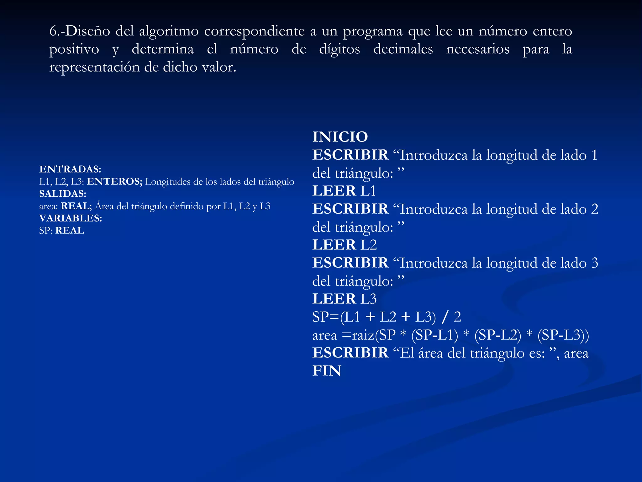 ENTRADAS:  L1, L2, L3:  ENTEROS;  Longitudes de los lados del triángulo  SALIDAS:  area:  REAL ; Área del triángulo definido por L1, L2 y L3  VARIABLES:  SP:  REAL   6.-Diseño del algoritmo correspondiente a un programa que lee un número entero positivo y determina el número de dígitos decimales necesarios para la representación de dicho valor. INICIO  ESCRIBIR  “Introduzca la longitud de lado 1 del triángulo: ”  LEER  L1  ESCRIBIR  “Introduzca la longitud de lado 2 del triángulo: ”  LEER  L2 ESCRIBIR  “Introduzca la longitud de lado 3 del triángulo: ”  LEER  L3  SP=(L1  +  L2  +  L3)  /  2  area =raiz(SP * (SP - L1) *   (SP - L2) *   (SP - L3))  ESCRIBIR  “El área del triángulo es: ”, area  FIN   