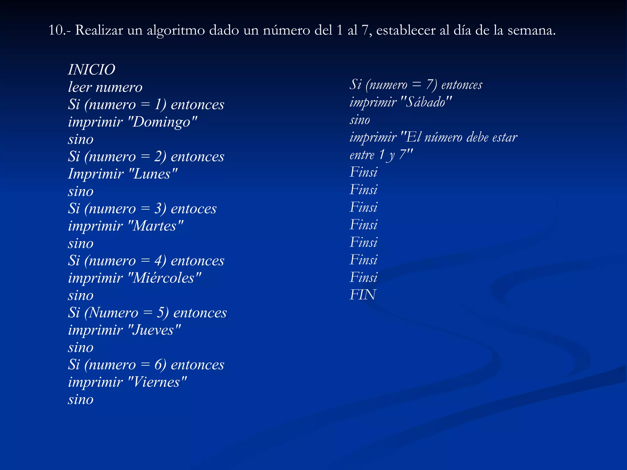 10.- Realizar un algoritmo dado un número del 1 al 7, establecer al día de la semana. INICIO leer numero Si (numero = 1) entonces imprimir "Domingo" sino Si (numero = 2) entonces Imprimir "Lunes" sino Si (numero = 3) entoces imprimir "Martes" sino Si (numero = 4) entonces imprimir "Miércoles" sino Si (Numero = 5) entonces imprimir "Jueves" sino Si (numero = 6) entonces imprimir "Viernes" sino Si (numero = 7) entonces imprimir "Sábado" sino imprimir "El número debe estar entre 1 y 7" Finsi Finsi Finsi Finsi Finsi Finsi Finsi FIN 