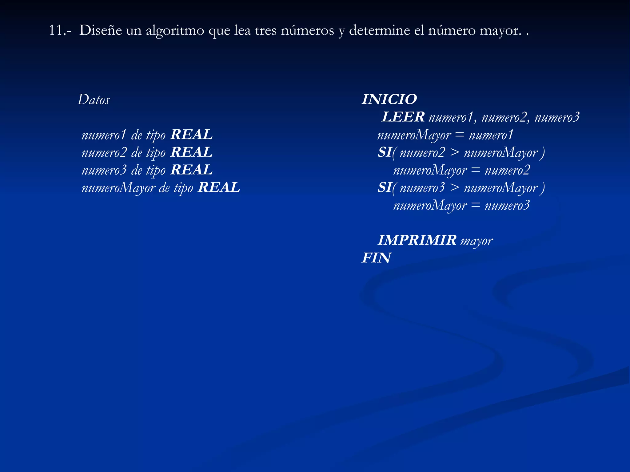 11.-  Diseñe un algoritmo que lea tres números y determine el número mayor.   . INICIO       LEER  numero1, numero2, numero3     numeroMayor = numero1       SI ( numero2 > numeroMayor )             numeroMayor = numero2       SI ( numero3 > numeroMayor )             numeroMayor = numero3          IMPRIMIR  mayor FIN   Datos      numero1 de tipo  REAL numero2 de tipo  REAL numero3 de tipo  REAL   numeroMayor de tipo  REAL   