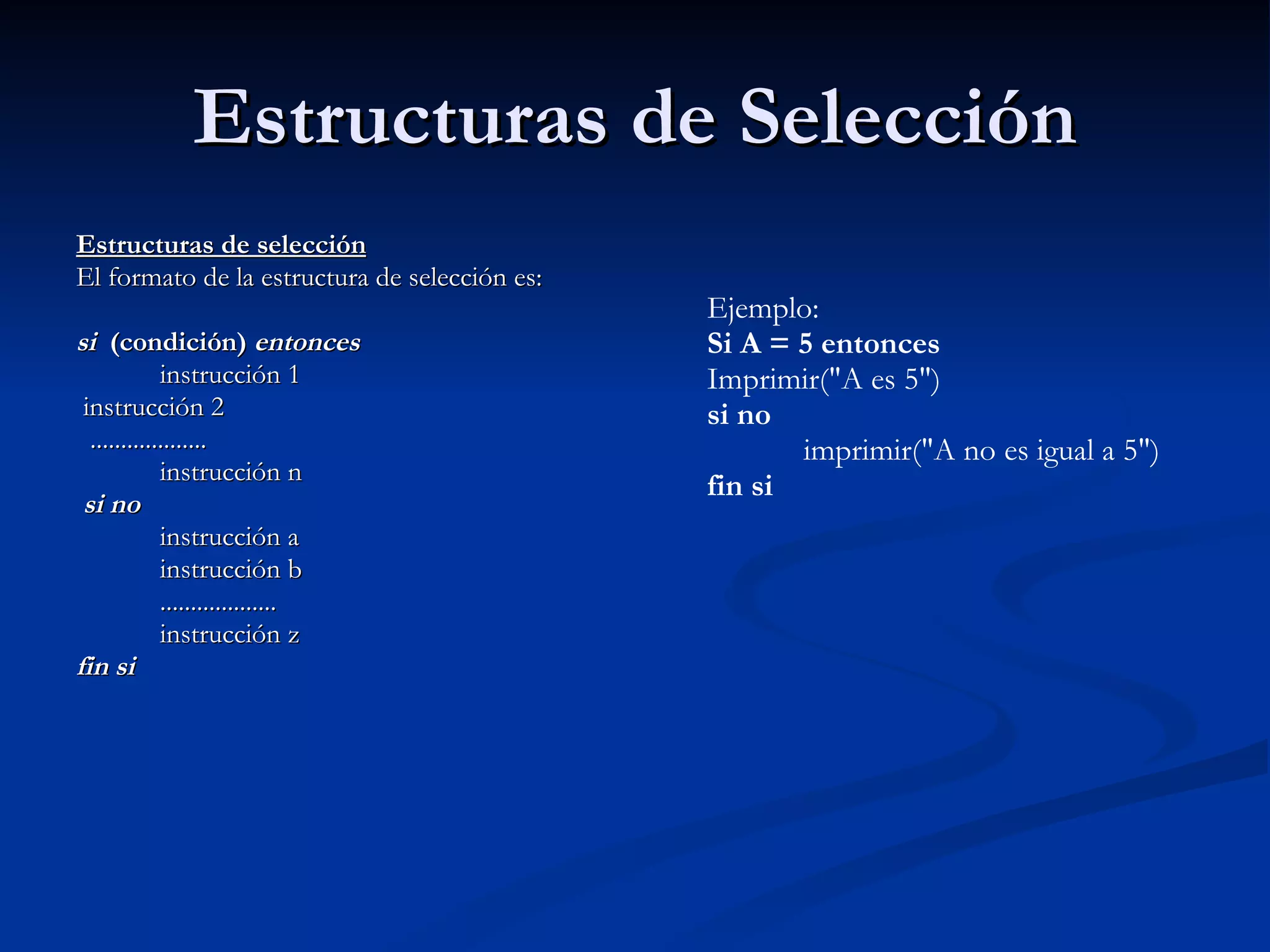 Estructuras de Selección Estructuras de selección El formato de la estructura de selección es:    si   (condición)  entonces              instrucción 1   instrucción 2    ...................              instrucción n   si no              instrucción a              instrucción b              ...................              instrucción z fin si    Ejemplo: Si A = 5 entonces Imprimir("A es 5")  si no              imprimir("A no es igual a 5") fin si 