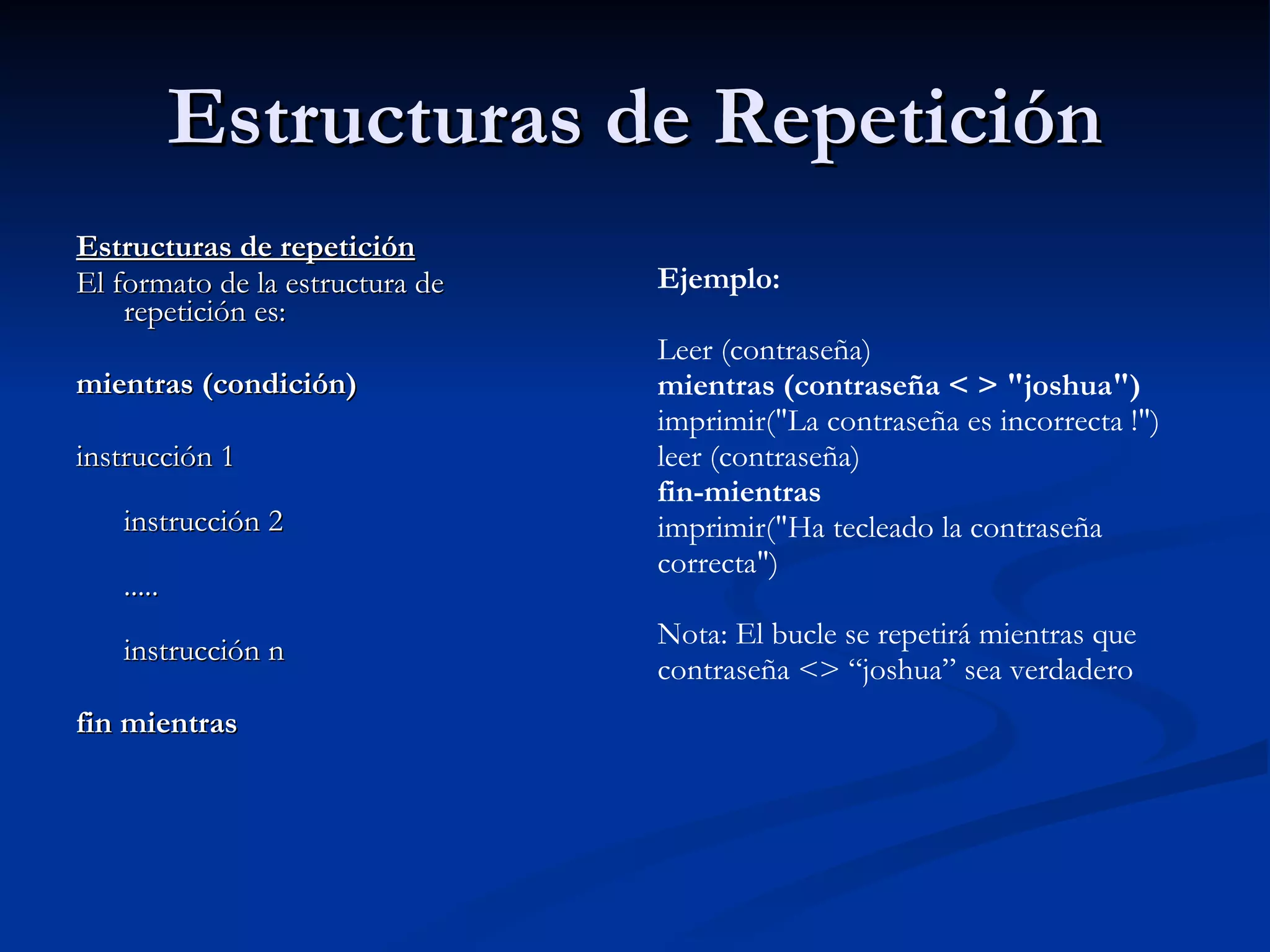 Estructuras de Repetición Estructuras de repetición El formato de la estructura de repetición es:    mientras (condición) instrucción 1 instrucción 2 ..... instrucción n  fin mientras Ejemplo: Leer (contraseña) mientras (contraseña < > "joshua") imprimir("La contraseña es incorrecta !") leer (contraseña) fin-mientras imprimir("Ha tecleado la contraseña correcta") Nota: El bucle se repetirá mientras que contraseña <> “joshua” sea verdadero   