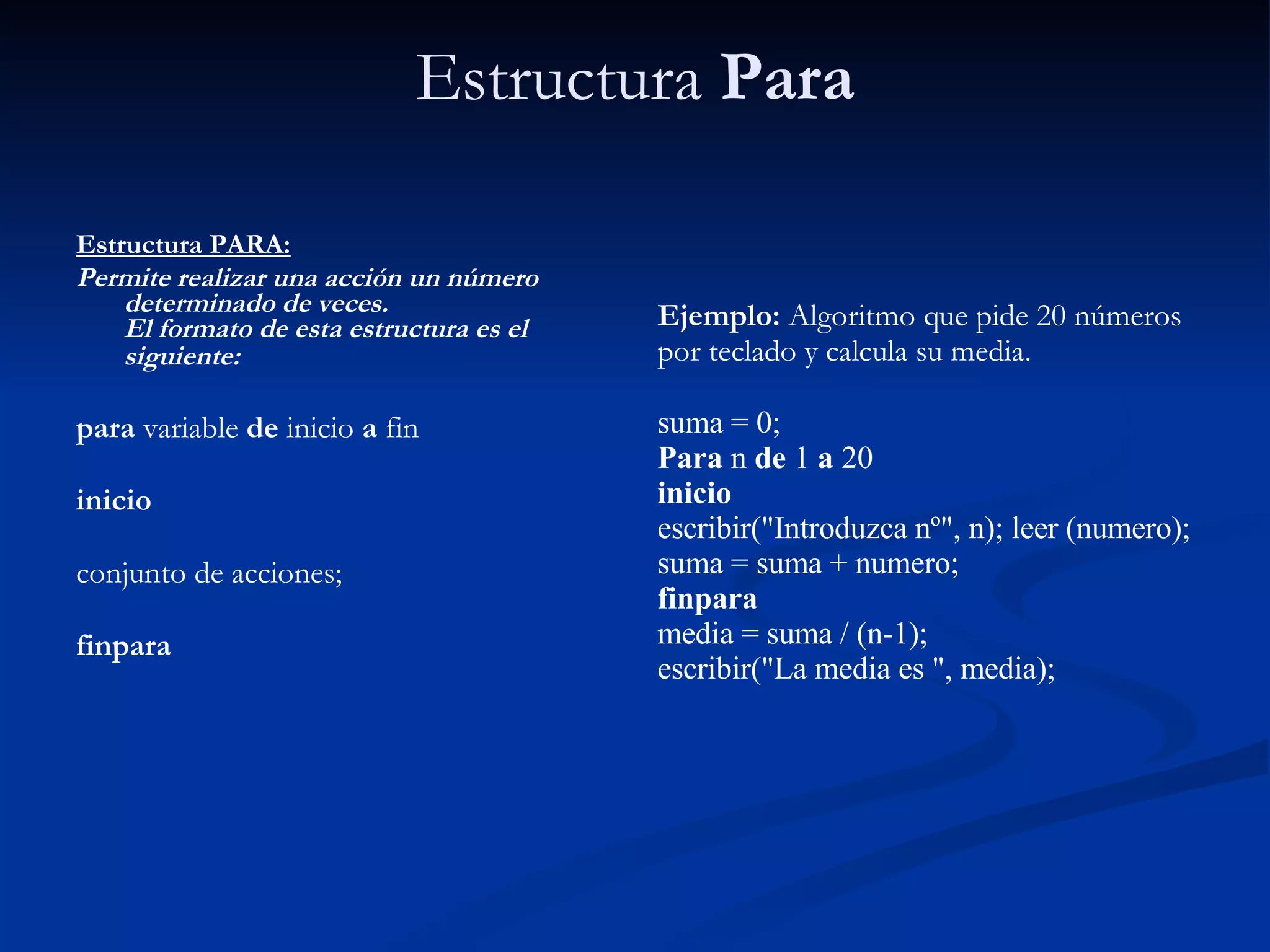 Estructura  Para Estructura PARA:   Permite realizar una acción un número determinado de veces. El formato de esta estructura es el siguiente:   para  variable  de  inicio  a  fin inicio conjunto de acciones; finpara Ejemplo:  Algoritmo que pide 20 números por teclado y calcula su media. suma = 0; Para  n  de  1  a  20 inicio escribir("Introduzca nº", n); leer (numero); suma = suma + numero; finpara media = suma / (n-1); escribir("La media es ", media); 