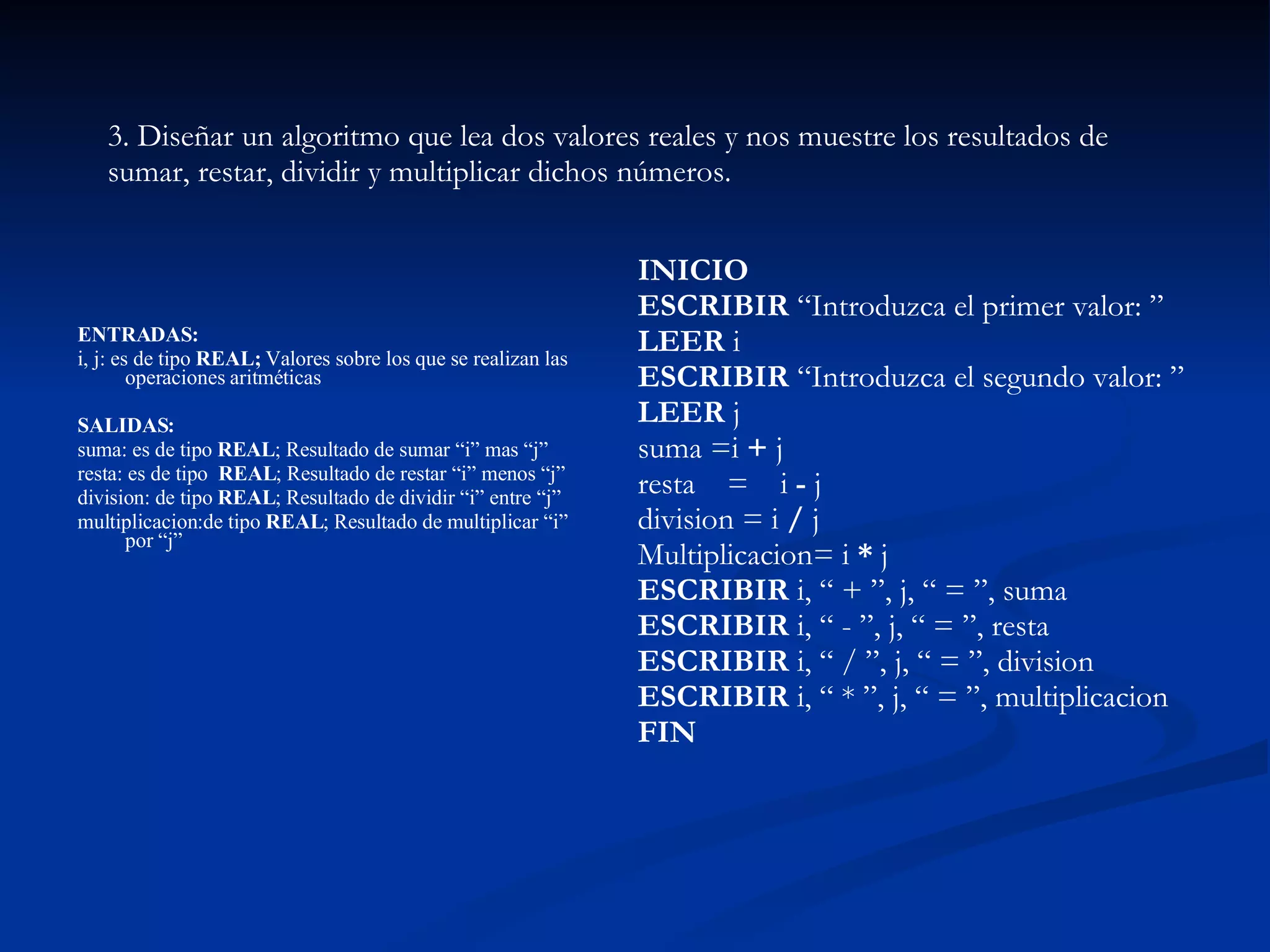 ENTRADAS:  i, j: es de tipo  REAL;  Valores sobre los que se realizan las operaciones aritméticas SALIDAS:  suma: es de tipo  REAL ; Resultado de sumar “i” mas “j”  resta: es de tipo  REAL ; Resultado de restar “i” menos “j”  division: de tipo  REAL ; Resultado de dividir “i” entre “j”  multiplicacion:de tipo  REAL ; Resultado de multiplicar “i” por “j”  3. Diseñar un algoritmo que lea dos valores reales y nos muestre los resultados de sumar, restar, dividir y multiplicar dichos números.  INICIO  ESCRIBIR  “Introduzca el primer valor: ”  LEER  i  ESCRIBIR  “Introduzca el segundo valor: ”  LEER  j  suma =i  +  j  resta 􀃅= i  -  j  division = i  /  j  Multiplicacion= i  *  j  ESCRIBIR  i, “ + ”, j, “ = ”, suma  ESCRIBIR  i, “ - ”, j, “ = ”, resta  ESCRIBIR  i, “ / ”, j, “ = ”, division  ESCRIBIR  i, “ * ”, j, “ = ”, multiplicacion  FIN   