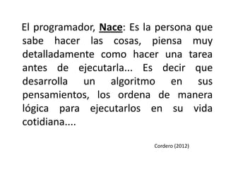 El programador, Nace: Es la persona que
sabe hacer las cosas, piensa muy
detalladamente como hacer una tarea
antes de ejecutarla... Es decir que
desarrolla un algoritmo en sus
pensamientos, los ordena de manera
lógica para ejecutarlos en su vida
cotidiana....
                           Cordero (2012)
 