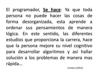 El programador, Se hace: Ya que toda
persona no puede hacer las cosas de
forma desorganizada, esta aprende a
ordenar sus pensamientos de manera
lógica. En este sentido, las diferentes
estudios que proporciona la carrera, hace
que la persona mejore su nivel cognitivo
para desarrollar algoritmos y así hallar
solución a los problemas de manera mas
rápida…
                             Cordero (2012)
 