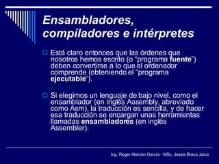 Ensambladores, compiladores e intérpretes Está claro entonces que las órdenes que nosotros hemos escrito (o “programa  fuente ”) deben convertirse a lo que el ordenador comprende (obteniendo el “programa  ejecutable ”). Si elegimos un lenguaje de bajo nivel, como el ensamblador (en inglés Assembly, abreviado como Asm), la traducción es sencilla, y de hacer esa traducción se encargan unas herramientas llamadas  ensambladores  (en inglés Assembler). 
