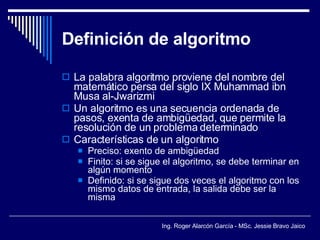 Definición de algoritmo La palabra algoritmo proviene del nombre del matemático persa del siglo IX Muhammad ibn Musa al-Jwarizmi Un algoritmo es una secuencia ordenada de pasos, exenta de ambigüedad, que permite la resolución de un problema determinado Características de un algoritmo Preciso: exento de ambigüedad Finito: si se sigue el algoritmo, se debe terminar en algún momento Definido: si se sigue dos veces el algoritmo con los mismo datos de entrada, la salida debe ser la misma 