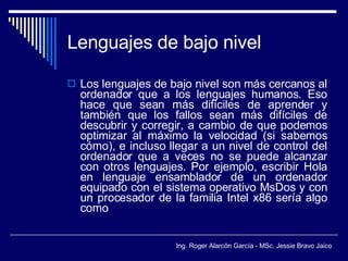 Lenguajes de bajo nivel Los lenguajes de bajo nivel son más cercanos al ordenador que a los lenguajes humanos. Eso hace que sean más difíciles de aprender y también que los fallos sean más difíciles de descubrir y corregir, a cambio de que podemos optimizar al máximo la velocidad (si sabemos cómo), e incluso llegar a un nivel de control del ordenador que a veces no se puede alcanzar con otros lenguajes. Por ejemplo, escribir Hola en lenguaje ensamblador de un ordenador equipado con el sistema operativo MsDos y con un procesador de la familia Intel x86 sería algo como 