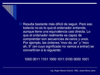 Resulta bastante más difícil de seguir. Pero eso todavía no es lo que el ordenador entiende, aunque tiene una equivalencia casi directa. Lo que el ordenador realmente es capaz de comprender son secuencias de ceros y unos. Por ejemplo, las órdenes “mov ds, ax” y “mov ah, 9” (en cuyo significado no vamos a entrar) se convertirían a lo siguiente: 1000 0011 1101 1000 1011 0100 0000 1001 
