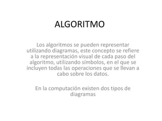 ALGORITMO
     Los algoritmos se pueden representar
utilizando diagramas, este concepto se refiere
  a la representación visual de cada paso del
  algoritmo, utilizando símbolos, en el que se
incluyen todas las operaciones que se llevan a
             cabo sobre los datos.

   En la computación existen dos tipos de
                diagramas
 