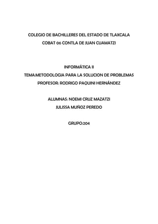 COLEGIO DE BACHILLERES DEL ESTADO DE TLAXCALA
       COBAT 06 CONTLA DE JUAN CUAMATZI




                INFORMÁTICA II
TEMA:METODOLOGIA PARA LA SOLUCION DE PROBLEMAS
     PROFESOR: RODRIGO PAQUINI HERNÁNDEZ


         ALUMNAS: NOEMI CRUZ MAZATZI
             JULISSA MUÑOZ PEREDO


                  GRUPO:204
 