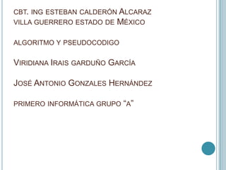 CBT. ING ESTEBAN CALDERÓN ALCARAZ
VILLA GUERRERO ESTADO DE MÉXICO
ALGORITMO Y PSEUDOCODIGO
VIRIDIANA IRAIS GARDUÑO GARCÍA
JOSÉ ANTONIO GONZALES HERNÁNDEZ
PRIMERO INFORMÁTICA GRUPO “A”
 