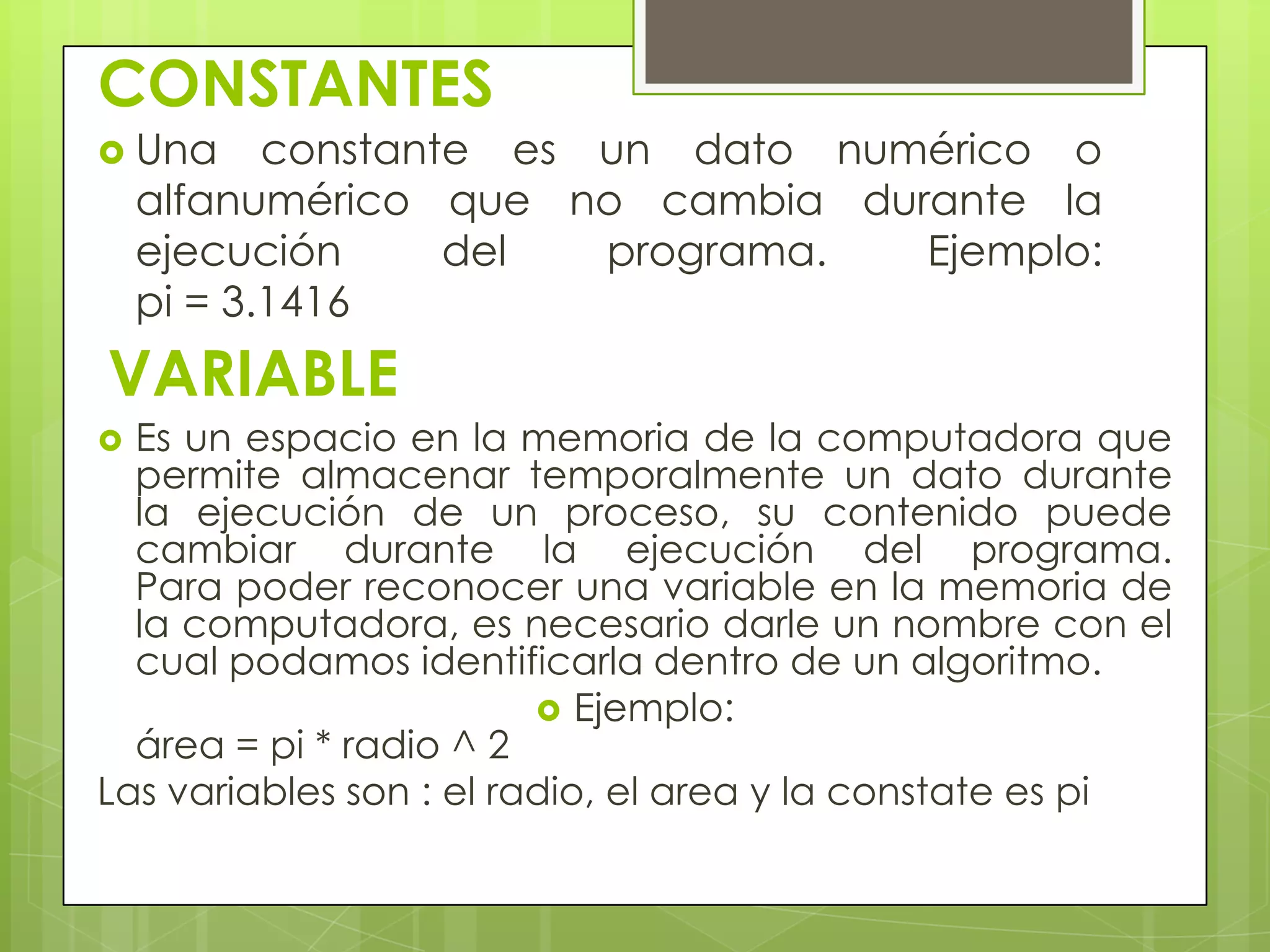 CONSTANTES
 Una constante es un dato numérico o
alfanumérico que no cambia durante la
ejecución del programa. Ejemplo:
pi = 3.1416
VARIABLE
 Es un espacio en la memoria de la computadora que
permite almacenar temporalmente un dato durante
la ejecución de un proceso, su contenido puede
cambiar durante la ejecución del programa.
Para poder reconocer una variable en la memoria de
la computadora, es necesario darle un nombre con el
cual podamos identificarla dentro de un algoritmo.
 Ejemplo:
área = pi * radio ^ 2
Las variables son : el radio, el area y la constate es pi
 