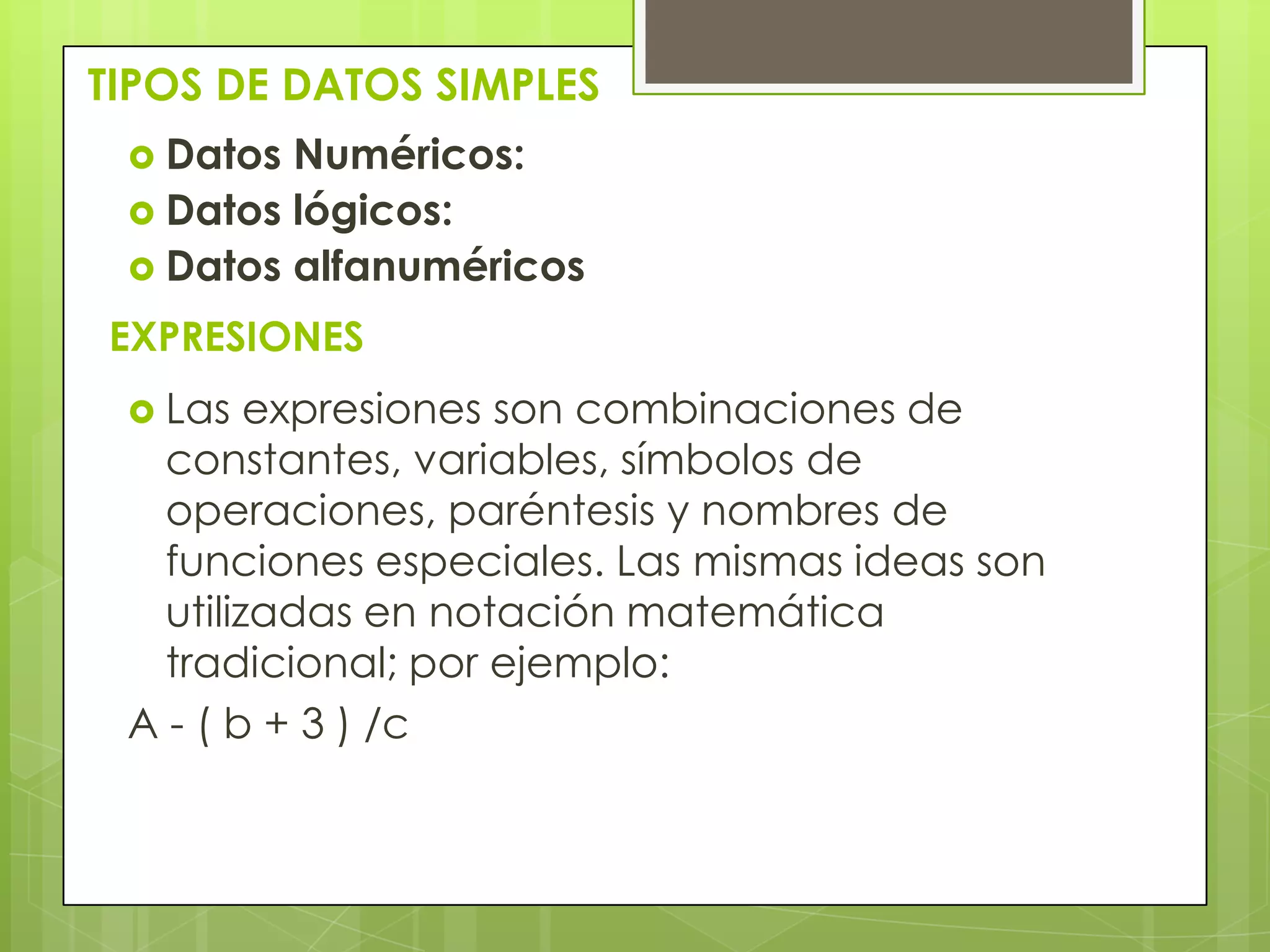 TIPOS DE DATOS SIMPLES
 Datos Numéricos:
 Datos lógicos:
 Datos alfanuméricos
EXPRESIONES
 Las expresiones son combinaciones de
constantes, variables, símbolos de
operaciones, paréntesis y nombres de
funciones especiales. Las mismas ideas son
utilizadas en notación matemática
tradicional; por ejemplo:
A - ( b + 3 ) /c
 