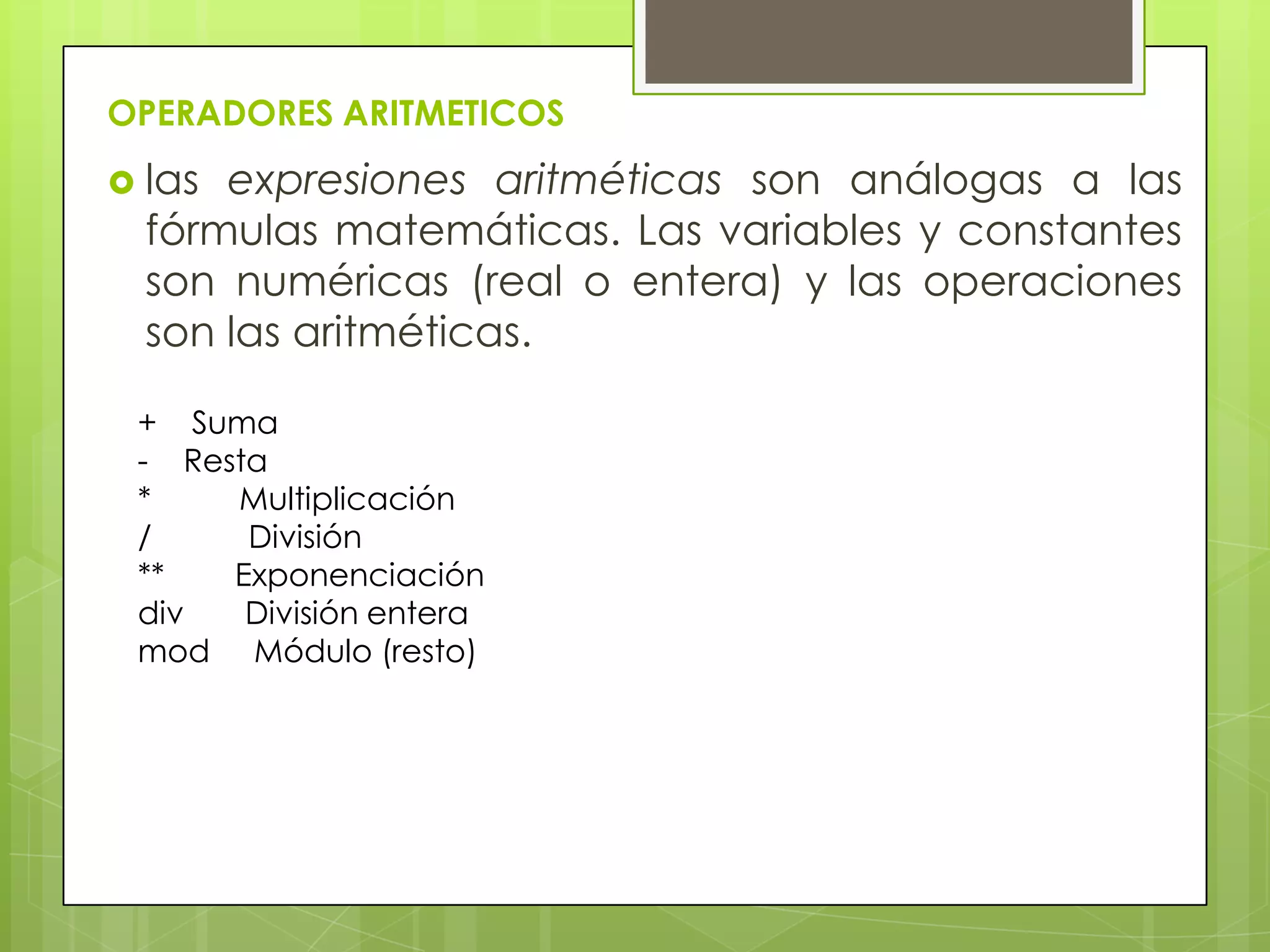 OPERADORES ARITMETICOS
 las expresiones aritméticas son análogas a las
fórmulas matemáticas. Las variables y constantes
son numéricas (real o entera) y las operaciones
son las aritméticas.
+ Suma
- Resta
* Multiplicación
/ División
** Exponenciación
div División entera
mod Módulo (resto)
 