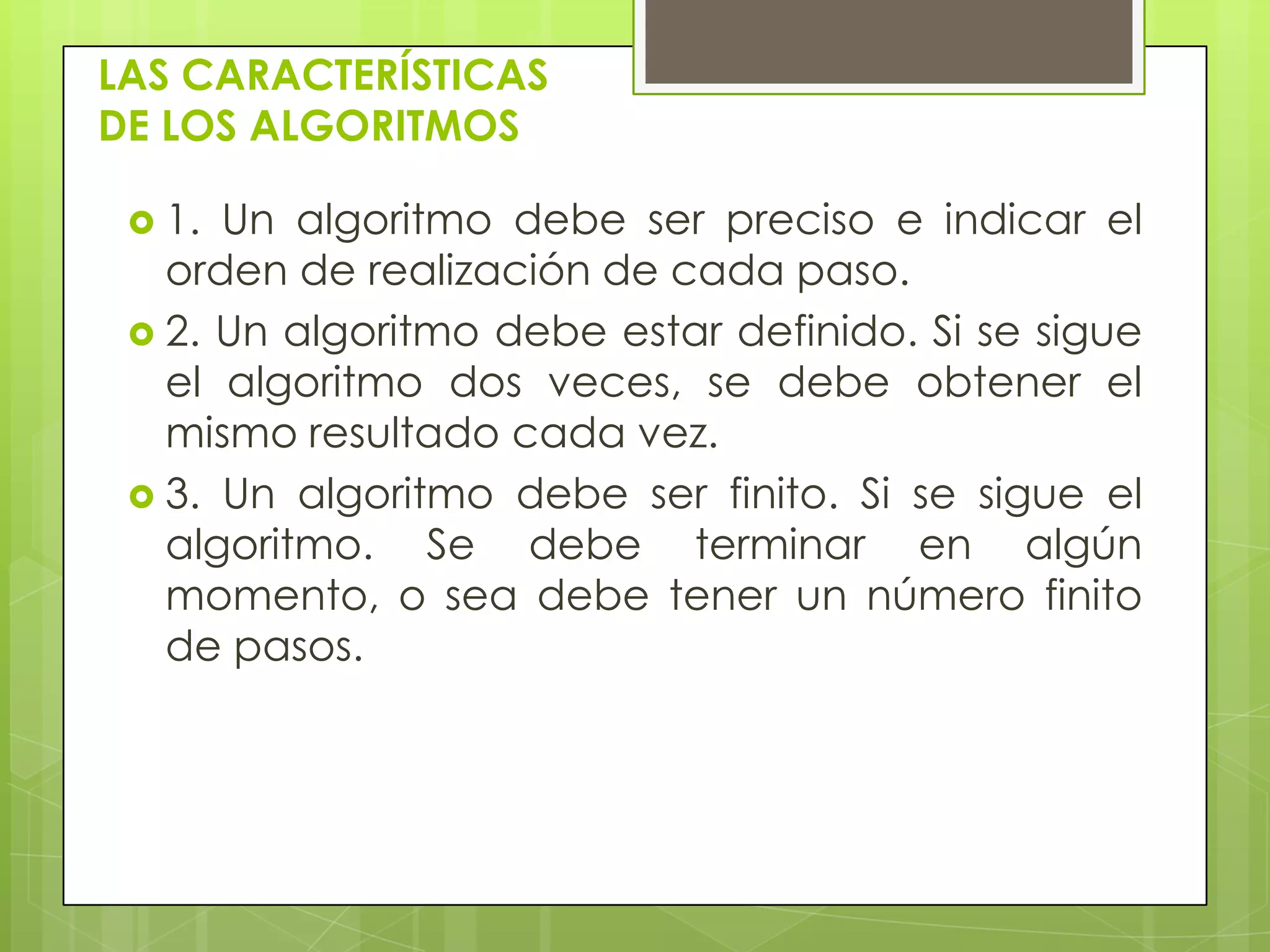 LAS CARACTERÍSTICAS
DE LOS ALGORITMOS
 1. Un algoritmo debe ser preciso e indicar el
orden de realización de cada paso.
 2. Un algoritmo debe estar definido. Si se sigue
el algoritmo dos veces, se debe obtener el
mismo resultado cada vez.
 3. Un algoritmo debe ser finito. Si se sigue el
algoritmo. Se debe terminar en algún
momento, o sea debe tener un número finito
de pasos.
 