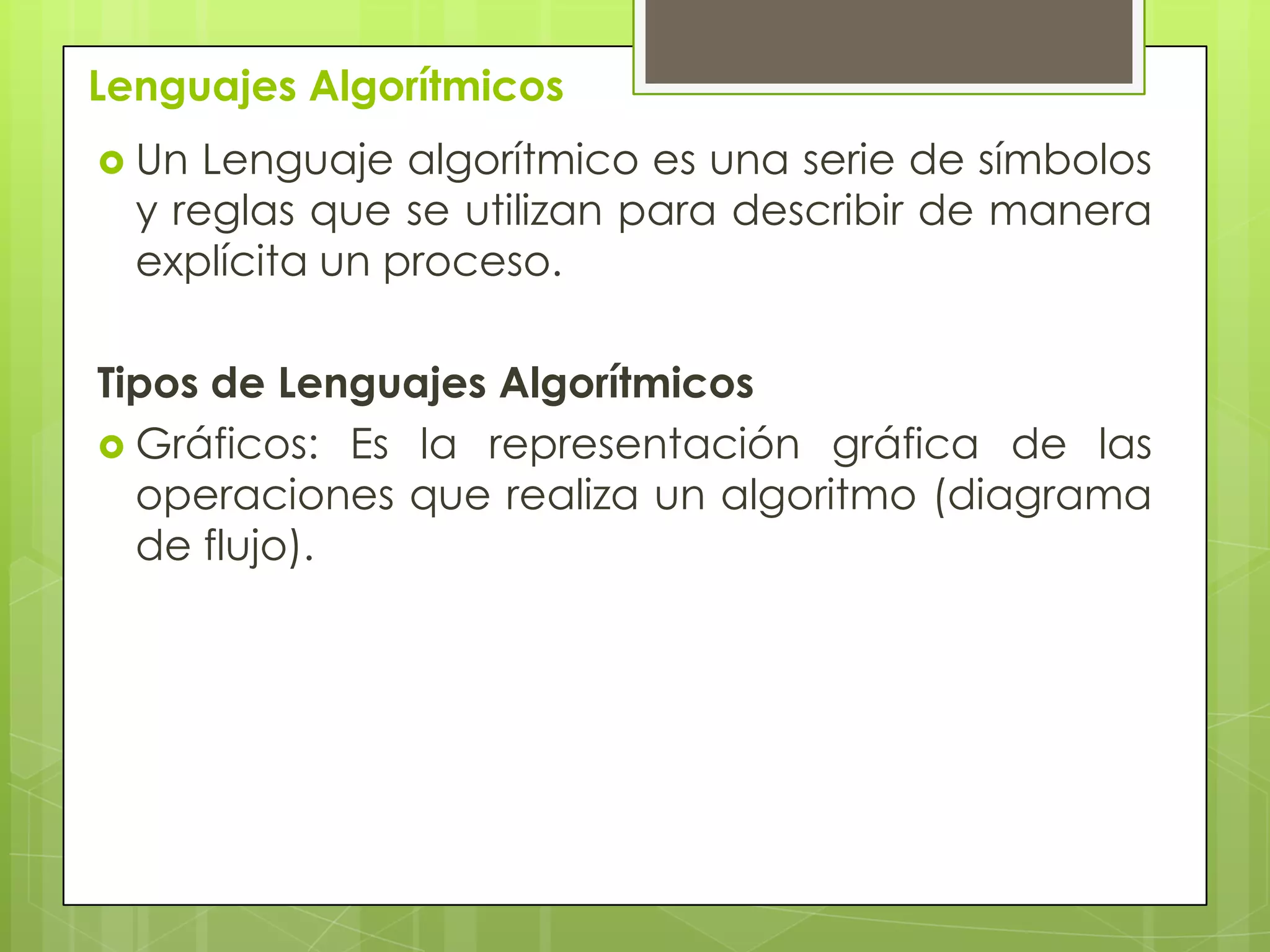 Lenguajes Algorítmicos
 Un Lenguaje algorítmico es una serie de símbolos
y reglas que se utilizan para describir de manera
explícita un proceso.
Tipos de Lenguajes Algorítmicos
 Gráficos: Es la representación gráfica de las
operaciones que realiza un algoritmo (diagrama
de flujo).
 