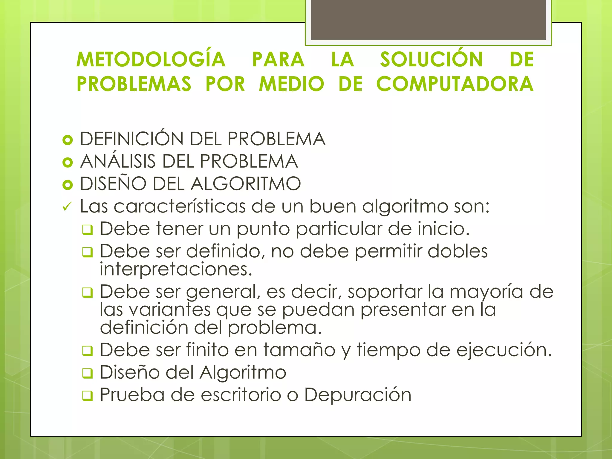 METODOLOGÍA PARA LA SOLUCIÓN DE
PROBLEMAS POR MEDIO DE COMPUTADORA
 DEFINICIÓN DEL PROBLEMA
 ANÁLISIS DEL PROBLEMA
 DISEÑO DEL ALGORITMO
 Las características de un buen algoritmo son:
 Debe tener un punto particular de inicio.
 Debe ser definido, no debe permitir dobles
interpretaciones.
 Debe ser general, es decir, soportar la mayoría de
las variantes que se puedan presentar en la
definición del problema.
 Debe ser finito en tamaño y tiempo de ejecución.
 Diseño del Algoritmo
 Prueba de escritorio o Depuración
 