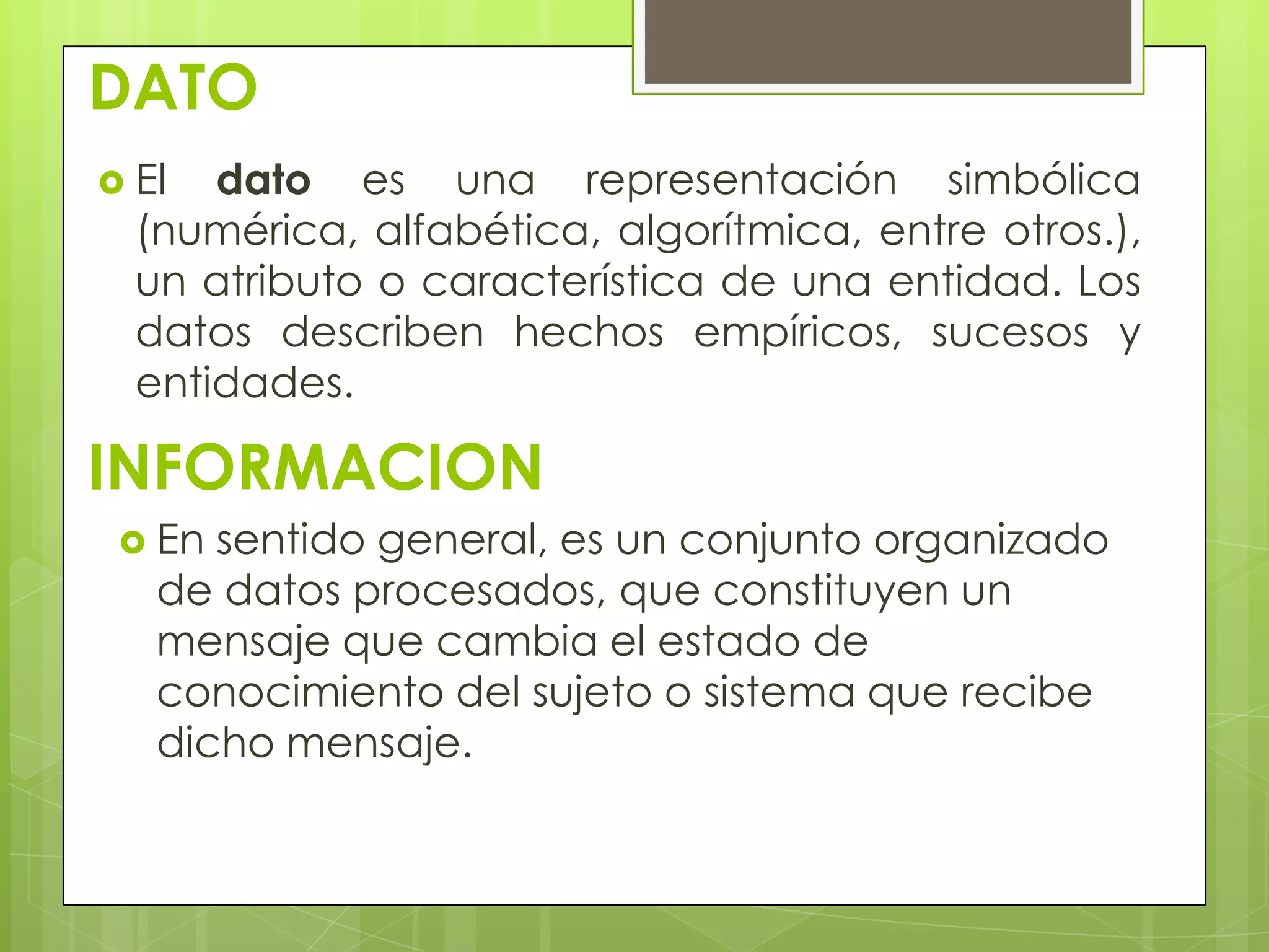 DATO
 El dato es una representación simbólica
(numérica, alfabética, algorítmica, entre otros.),
un atributo o característica de una entidad. Los
datos describen hechos empíricos, sucesos y
entidades.
INFORMACION
 En sentido general, es un conjunto organizado
de datos procesados, que constituyen un
mensaje que cambia el estado de
conocimiento del sujeto o sistema que recibe
dicho mensaje.
 