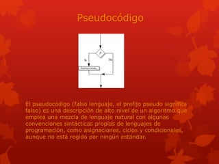 Pseudocódigo
El pseudocódigo (falso lenguaje, el prefijo pseudo significa
falso) es una descripción de alto nivel de un algoritmo que
emplea una mezcla de lenguaje natural con algunas
convenciones sintácticas propias de lenguajes de
programación, como asignaciones, ciclos y condicionales,
aunque no está regido por ningún estándar.
 