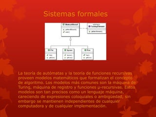 Sistemas formales
La teoría de autómatas y la teoría de funciones recursivas
proveen modelos matemáticos que formalizan el concepto
de algoritmo. Los modelos más comunes son la máquina de
Turing, máquina de registro y funciones μ-recursivas. Estos
modelos son tan precisos como un lenguaje máquina,
careciendo de expresiones coloquiales o ambigüedad, sin
embargo se mantienen independientes de cualquier
computadora y de cualquier implementación.
 