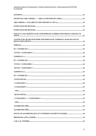 Apostila de Lógica de Programação - Professor Renato da Costa - Última impressão 04/10/1998
03:50:00 PM

EXEMPLO:......................................................................................................................................................43
ESCREVER (‘AREA OBTIDA =’, AREA) {COMANDO DE SAÍDA}....................................................43
AREA OBTIDA = X.XX {RESULTADO GERADO NA TELA}...............................................................43
ESTRUTURAS DE DECISÃO.......................................................................................................................43
ESTRUTURAS DE DECISÃO.......................................................................................................................43
EXECUTA UMA SEQÜÊNCIA DE COMANDOS DE ACORDO COM O RESULTADO DE UM
TESTE..............................................................................................................................................................43
A ESTRUTURA DE DECISÃO PODE SER SIMPLES OU COMPOSTA, BASEADA EM UM
RESULTADO LÓGICO.................................................................................................................................43
SIMPLES:........................................................................................................................................................44
SE <<CONDIÇÃO>>......................................................................................................................................44
ENTÃO <<COMANDO1>>..........................................................................................................................44
COMPOSTA 1:................................................................................................................................................44
SE <<CONDIÇÃO>>......................................................................................................................................44
ENTÃO <<COMANDO1>>..........................................................................................................................44
SENÃO <<COMANDO1>>...........................................................................................................................44
COMPOSTA 2:................................................................................................................................................45
SE <<CONDIÇÃO>>......................................................................................................................................45
ENTÃO INICIO.............................................................................................................................................45
<<COMANDO1>>;.........................................................................................................................................45
<<COMANDON>>..........................................................................................................................................45
FIM;...............................................................................................................................................................45
SENÃO INICIO..............................................................................................................................................45
<<COMANDO1>>; <<COMANDON>>.......................................................................................................45
FIM;...............................................................................................................................................................45
ALGORITMO TRÊS......................................................................................................................................45
ALGORITMO TRÊS......................................................................................................................................45
SEGUE UM ALGORITMO QUE LÊ 2 NÚMEROS E ESCREVE O MAIOR........................................45
PROGRAMA ACHA_MAIOR;.....................................................................................................................45
VAR A, B : INTEIRO;....................................................................................................................................45

14

 