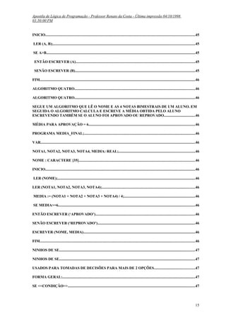 Apostila de Lógica de Programação - Professor Renato da Costa - Última impressão 04/10/1998
03:50:00 PM

INICIO..............................................................................................................................................................45
LER (A, B);.....................................................................................................................................................45
SE A>B.............................................................................................................................................................45
ENTÃO ESCREVER (A)..............................................................................................................................45
SENÃO ESCREVER (B)..............................................................................................................................45
FIM...................................................................................................................................................................46
ALGORITMO QUATRO...............................................................................................................................46
ALGORITMO QUATRO...............................................................................................................................46
SEGUE UM ALGORITMO QUE LÊ O NOME E AS 4 NOTAS BIMESTRAIS DE UM ALUNO. EM
SEGUIDA O ALGORITMO CALCULA E ESCREVE A MÉDIA OBTIDA PELO ALUNO
ESCREVENDO TAMBÉM SE O ALUNO FOI APROVADO OU REPROVADO.................................46
MÉDIA PARA APROVAÇÃO = 6................................................................................................................46
PROGRAMA MEDIA_FINAL;.....................................................................................................................46
VAR...................................................................................................................................................................46
NOTA1, NOTA2, NOTA3, NOTA4, MEDIA: REAL;................................................................................46
NOME : CARACTERE [35]..........................................................................................................................46
INICIO..............................................................................................................................................................46
LER (NOME);.................................................................................................................................................46
LER (NOTA1, NOTA2, NOTA3, NOTA4);..................................................................................................46
MEDIA := (NOTA1 + NOTA2 + NOTA3 + NOTA4) / 4;...........................................................................46
SE MEDIA>=6................................................................................................................................................46
ENTÃO ESCREVER (‘APROVADO’).........................................................................................................46
SENÃO ESCREVER (‘REPROVADO’).......................................................................................................46
ESCREVER (NOME, MEDIA)......................................................................................................................46
FIM...................................................................................................................................................................46
NINHOS DE SE...............................................................................................................................................47
NINHOS DE SE...............................................................................................................................................47
USADOS PARA TOMADAS DE DECISÕES PARA MAIS DE 2 OPÇÕES...........................................47
FORMA GERAL:............................................................................................................................................47
SE <<CONDIÇÃO>>......................................................................................................................................47

15

 