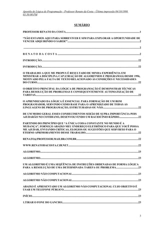 Apostila de Lógica de Programação - Professor Renato da Costa - Última impressão 04/10/1998
03:50:00 PM

SUMÁRIO
PROFESSOR RENATO DA COSTA..............................................................................................................1
“NÃO ESTAMOS AQUI PARA SOBREVIVER E SIM PARA EXPLORAR A OPORTUNIDADE DE
VENCER ADQUIRINDO O SABER!”...........................................................................................................2
............................................................................................................................................................................2
R E N A T O D A C O S T A ..........................................................................................................................2
INTRODUÇÃO...............................................................................................................................................22
INTRODUÇÃO...............................................................................................................................................22
O TRABALHO A QUE ME PROPUS É RESULTADO DE MINHA EXPERIÊNCIA EM
MINISTRAR A DISCIPLINA CAP (CRIAÇÃO DE ALGORITMOS E PROGRAMAS) DESDE 1996,
MOTIVADO PELA FALTA DE TEXTO RELACIONADO ÀS CONDIÇÕES E NECESSIDADES
DO CURSO......................................................................................................................................................22
O OBJETIVO PRINCIPAL DA LÓGICA DE PROGRAMAÇÃO É DEMONSTRAR TÉCNICAS
PARA RESOLUÇÃO DE PROBLEMAS E CONSEQUENTEMENTE AUTOMATIZAÇÃO DE
TAREFAS.........................................................................................................................................................22
O APRENDIZADO DA LÓGICA É ESSENCIAL PARA FORMAÇÃO DE UM BOM
PROGRAMADOR, SERVINDO COMO BASE PARA O APRENDIZADO DE TODAS AS
LINGUAGENS DE PROGRAMAÇÃO, ESTRUTURADAS OU NÃO....................................................22
DE UM MODO GERAL ESSES CONHECIMENTOS SERÃO DE SUPRA IMPORTÂNCIA POIS
AJUDARÃO NO COTIDIANO, DESENVOLVENDO UM RACIOCÍNIO RÁPIDO............................22
PARTINDO DO PRINCÍPIO QUE “A ÚNICA COISA CONSTANTE NO MUNDO É A
MUDANÇA”, FORNEÇO ABAIXO MEU ENDEREÇO ELETRÔNICO PARA QUE VOCÊ POSSA
ME AJUDAR, ENVIANDO CRÍTICAS, ELOGIOS OU SUGESTÕES QUE SERVIRÃO PARA O
ETERNO APRIMORAMENTO DESSE TRABALHO..............................................................................22
RENATO@PROFESSOR.MAILBR.COM.BR............................................................................................22
WWW.RENATODACOSTA.CJB.NET........................................................................................................22
ALGORITMO.................................................................................................................................................23
ALGORITMO.................................................................................................................................................23
UM ALGORITMO É UMA SEQÜÊNCIA DE INSTRUÇÕES ORDENADAS DE FORMA LÓGICA
PARA A RESOLUÇÃO DE UMA DETERMINADA TAREFA OU PROBLEMA.................................23
ALGORITMO NÃO COMPUTACIONAL..................................................................................................23
ALGORITMO NÃO COMPUTACIONAL..................................................................................................23
ABAIXO É APRESENTADO UM ALGORITMO NÃO COMPUTACIONAL CUJO OBJETIVO É
USAR UM TELEFONE PÚBLICO...............................................................................................................23
INÍCIO..............................................................................................................................................................23
1.TIRAR O FONE DO GANCHO;................................................................................................................23

3

 