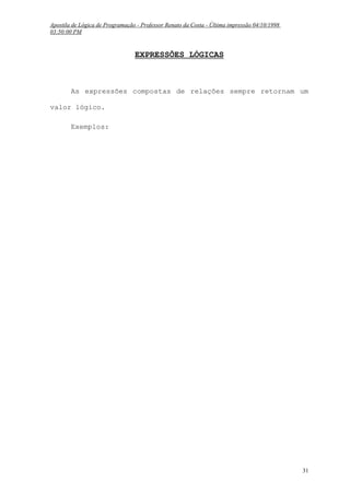 Apostila de Lógica de Programação - Professor Renato da Costa - Última impressão 04/10/1998
03:50:00 PM

EXPRESSÕES LÓGICAS

As expressões compostas de relações sempre retornam um
valor lógico.
Exemplos:

31

 