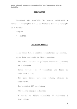 Apostila de Lógica de Programação - Professor Renato da Costa - Última impressão 04/10/1998
03:50:00 PM

CONSTANTES

Constantes

são

endereços

de

memória

destinados

a

armazenar informações fixas, inalteráveis durante a execução
do programa.
Exemplo:
PI = 3.1416

IDENTIFICADORES

São os nomes dados a variáveis, constantes e programas.
Regras Para construção de Identificadores:
•

Não podem ter nomes de palavras reservadas (comandos
da linguagem);

•

Devem

possuir

como

1º

caractere

uma

letra

ou

números

ou

minúsculas

é

Underscore ( _ );
•

Ter

como

demais

caracteres

letras,

Underscore;
•

Ter no máximo 127 caracteres;

•

Não possuir espaços em branco;

•

A

escolha

de

letras

maiúsculas

ou

indiferente.
35

 