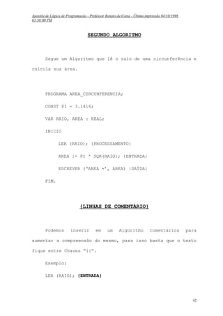 Apostila de Lógica de Programação - Professor Renato da Costa - Última impressão 04/10/1998
03:50:00 PM

SEGUNDO ALGORITMO

Segue um Algoritmo que lê o raio de uma circunferência e
calcula sua área.

PROGRAMA AREA_CIRCUNFERENCIA;
CONST PI = 3.1416;
VAR RAIO, AREA : REAL;
INICIO
LER (RAIO); {PROCESSAMENTO}
AREA := PI * SQR(RAIO); {ENTRADA}
ESCREVER (‘AREA =’, AREA) {SAÍDA}
FIM.

{LINHAS DE COMENTÁRIO}

Podemos

inserir

em

um

Algoritmo

comentários

para

aumentar a compreensão do mesmo, para isso basta que o texto
fique entre Chaves “{}”.
Exemplo:
LER (RAIO); {ENTRADA}

42

 