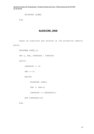 Apostila de Lógica de Programação - Professor Renato da Costa - Última impressão 04/10/1998
03:50:00 PM

ESCREVER (SOMA)
FIM.

ALGORITMO ONZE

Segue um algoritmo que escreve os 100 primeiros números
pares.
PROGRAMA PARES_2;
VAR I, PAR, CONTADOR : INTEIRO;
INICIO
CONTADOR := 0;
PAR := 0;
REPITA
ESCREVER (PAR);
PAR := PAR+2;
CONTADOR := CONTADOR+1;
ATE CONTADOR=100
FIM.

55

 