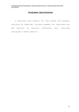 Apostila de Lógica de Programação - Professor Renato da Costa - Última impressão 04/10/1998
03:50:00 PM

Programas Equivalentes

O algoritmo onze poderia ter sido criado com qualquer
estrutura de repetição. Portanto podemos ter algoritmos que
são

escritos

de

maneiras

diferentes,

mas,

funcionam

realizando o mesmo objetivo.

56

 