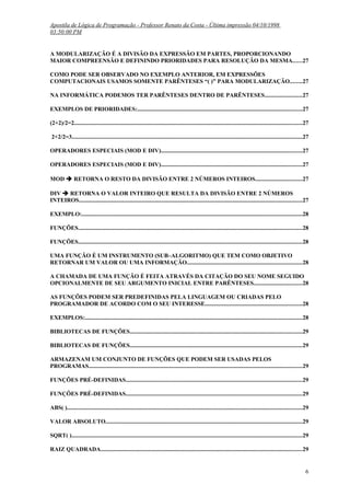 Apostila de Lógica de Programação - Professor Renato da Costa - Última impressão 04/10/1998
03:50:00 PM

A MODULARIZAÇÃO É A DIVISÃO DA EXPRESSÃO EM PARTES, PROPORCIONANDO
MAIOR COMPREENSÃO E DEFININDO PRIORIDADES PARA RESOLUÇÃO DA MESMA......27
COMO PODE SER OBSERVADO NO EXEMPLO ANTERIOR, EM EXPRESSÕES
COMPUTACIONAIS USAMOS SOMENTE PARÊNTESES “( )” PARA MODULARIZAÇÃO........27
NA INFORMÁTICA PODEMOS TER PARÊNTESES DENTRO DE PARÊNTESES.........................27
EXEMPLOS DE PRIORIDADES:................................................................................................................27
(2+2)/2=2...........................................................................................................................................................27
2+2/2=3.............................................................................................................................................................27
OPERADORES ESPECIAIS (MOD E DIV)................................................................................................27
OPERADORES ESPECIAIS (MOD E DIV)................................................................................................27
MOD  RETORNA O RESTO DA DIVISÃO ENTRE 2 NÚMEROS INTEIROS................................27
DIV  RETORNA O VALOR INTEIRO QUE RESULTA DA DIVISÃO ENTRE 2 NÚMEROS
INTEIROS........................................................................................................................................................27
EXEMPLO:......................................................................................................................................................28
FUNÇÕES........................................................................................................................................................28
FUNÇÕES........................................................................................................................................................28
UMA FUNÇÃO É UM INSTRUMENTO (SUB–ALGORITMO) QUE TEM COMO OBJETIVO
RETORNAR UM VALOR OU UMA INFORMAÇÃO..............................................................................28
A CHAMADA DE UMA FUNÇÃO É FEITA ATRAVÉS DA CITAÇÃO DO SEU NOME SEGUIDO
OPCIONALMENTE DE SEU ARGUMENTO INICIAL ENTRE PARÊNTESES.................................28
AS FUNÇÕES PODEM SER PREDEFINIDAS PELA LINGUAGEM OU CRIADAS PELO
PROGRAMADOR DE ACORDO COM O SEU INTERESSE..................................................................28
EXEMPLOS:...................................................................................................................................................28
BIBLIOTECAS DE FUNÇÕES.....................................................................................................................29
BIBLIOTECAS DE FUNÇÕES.....................................................................................................................29
ARMAZENAM UM CONJUNTO DE FUNÇÕES QUE PODEM SER USADAS PELOS
PROGRAMAS.................................................................................................................................................29
FUNÇÕES PRÉ-DEFINIDAS........................................................................................................................29
FUNÇÕES PRÉ-DEFINIDAS........................................................................................................................29
ABS( )................................................................................................................................................................29
VALOR ABSOLUTO......................................................................................................................................29
SQRT( ).............................................................................................................................................................29
RAIZ QUADRADA.........................................................................................................................................29

6

 