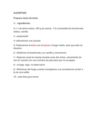 ALGORITMO
Preparar dulce de leche
1.- ingredientes
2.-1 l de leche entera, 350 g de azúcar, 1/2 cucharadita de bicarbonato
sódico, vainilla
3.- preparación
4.-utilizaremos una cazuela
5.-Calentamos la leche con el azúcar a fuego medio, para que éste se
disuelva
6.- Añadimos el bicarbonato y la vainilla y removemos
7.- Dejamos cocer la mezcla durante unas dos horas, removiendo de
vez en cuando con una cuchara de palo para que no se pegue
8.- a fuego bajo, no debe hervir
9.- Retiramos del fuego cuando consigamos una consistencia similar a
la de una natilla
10.- esta lista para comer

 