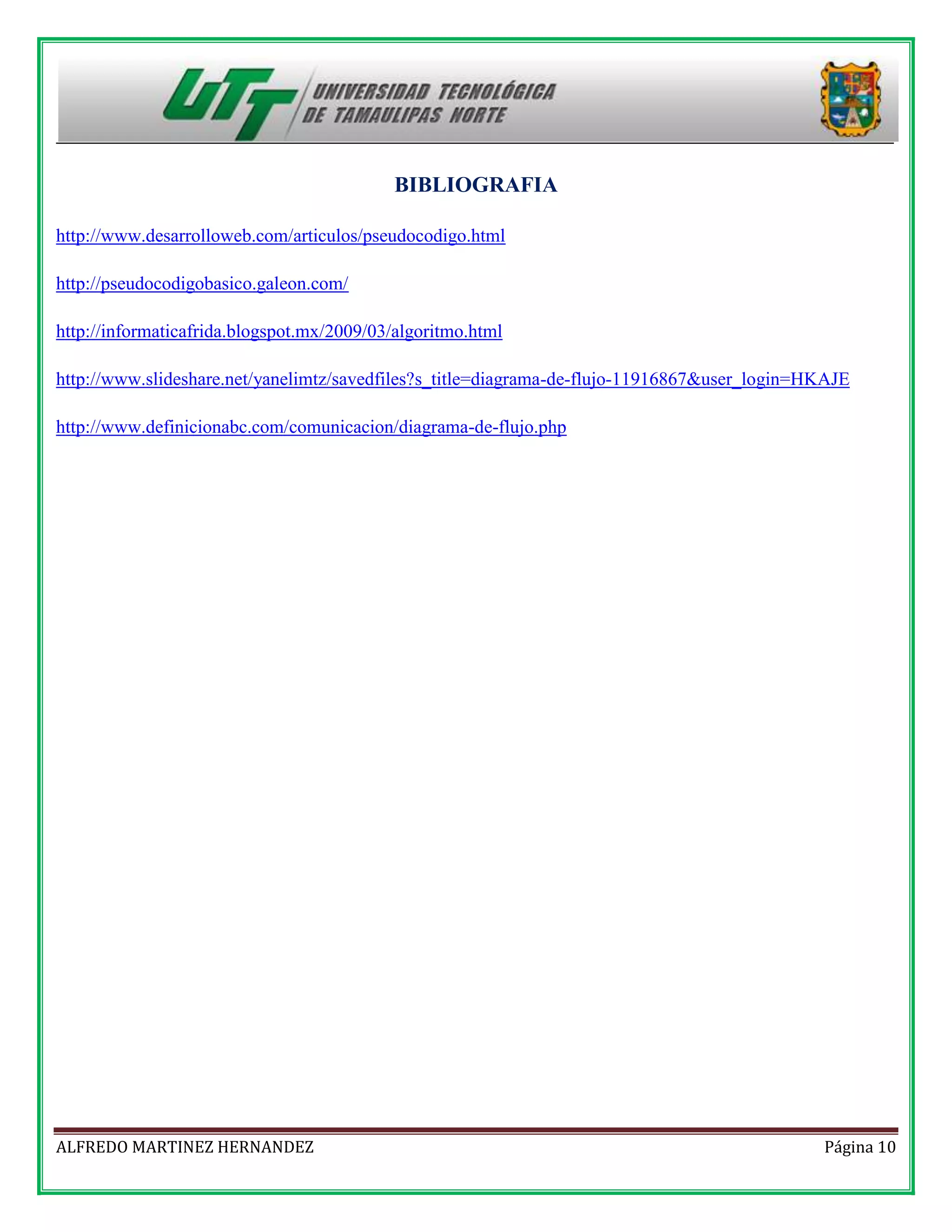 BIBLIOGRAFIA
http://www.desarrolloweb.com/articulos/pseudocodigo.html
http://pseudocodigobasico.galeon.com/
http://informaticafrida.blogspot.mx/2009/03/algoritmo.html
http://www.slideshare.net/yanelimtz/savedfiles?s_title=diagrama-de-flujo-11916867&user_login=HKAJE
http://www.definicionabc.com/comunicacion/diagrama-de-flujo.php

ALFREDO MARTINEZ HERNANDEZ

Página 10

 