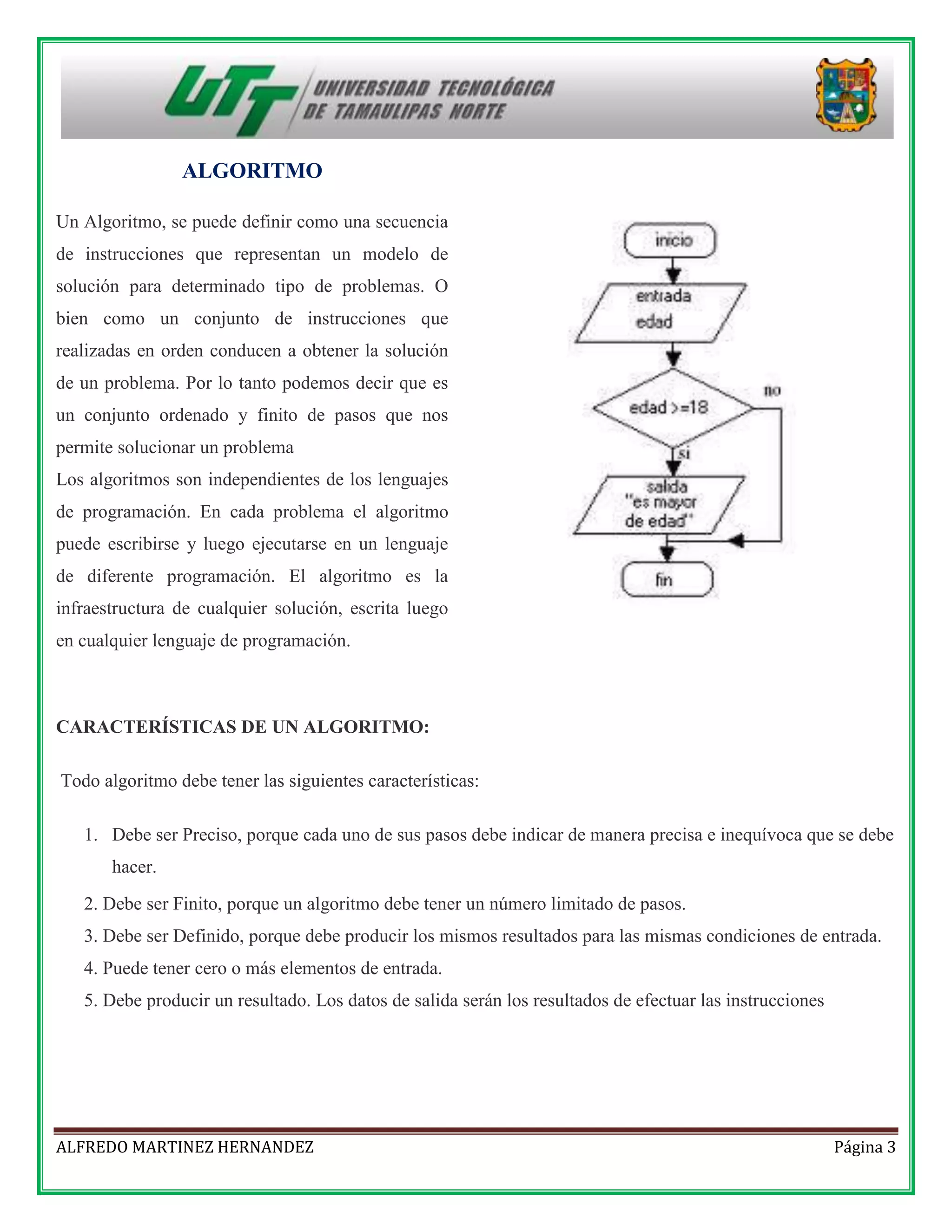 ALGORITMO
Un Algoritmo, se puede definir como una secuencia
de instrucciones que representan un modelo de
solución para determinado tipo de problemas. O
bien como un conjunto de instrucciones que
realizadas en orden conducen a obtener la solución
de un problema. Por lo tanto podemos decir que es
un conjunto ordenado y finito de pasos que nos
permite solucionar un problema
Los algoritmos son independientes de los lenguajes
de programación. En cada problema el algoritmo
puede escribirse y luego ejecutarse en un lenguaje
de diferente programación. El algoritmo es la
infraestructura de cualquier solución, escrita luego
en cualquier lenguaje de programación.

CARACTERÍSTICAS DE UN ALGORITMO:
Todo algoritmo debe tener las siguientes características:
1. Debe ser Preciso, porque cada uno de sus pasos debe indicar de manera precisa e inequívoca que se debe
hacer.
2. Debe ser Finito, porque un algoritmo debe tener un número limitado de pasos.
3. Debe ser Definido, porque debe producir los mismos resultados para las mismas condiciones de entrada.
4. Puede tener cero o más elementos de entrada.
5. Debe producir un resultado. Los datos de salida serán los resultados de efectuar las instrucciones

ALFREDO MARTINEZ HERNANDEZ

Página 3

 