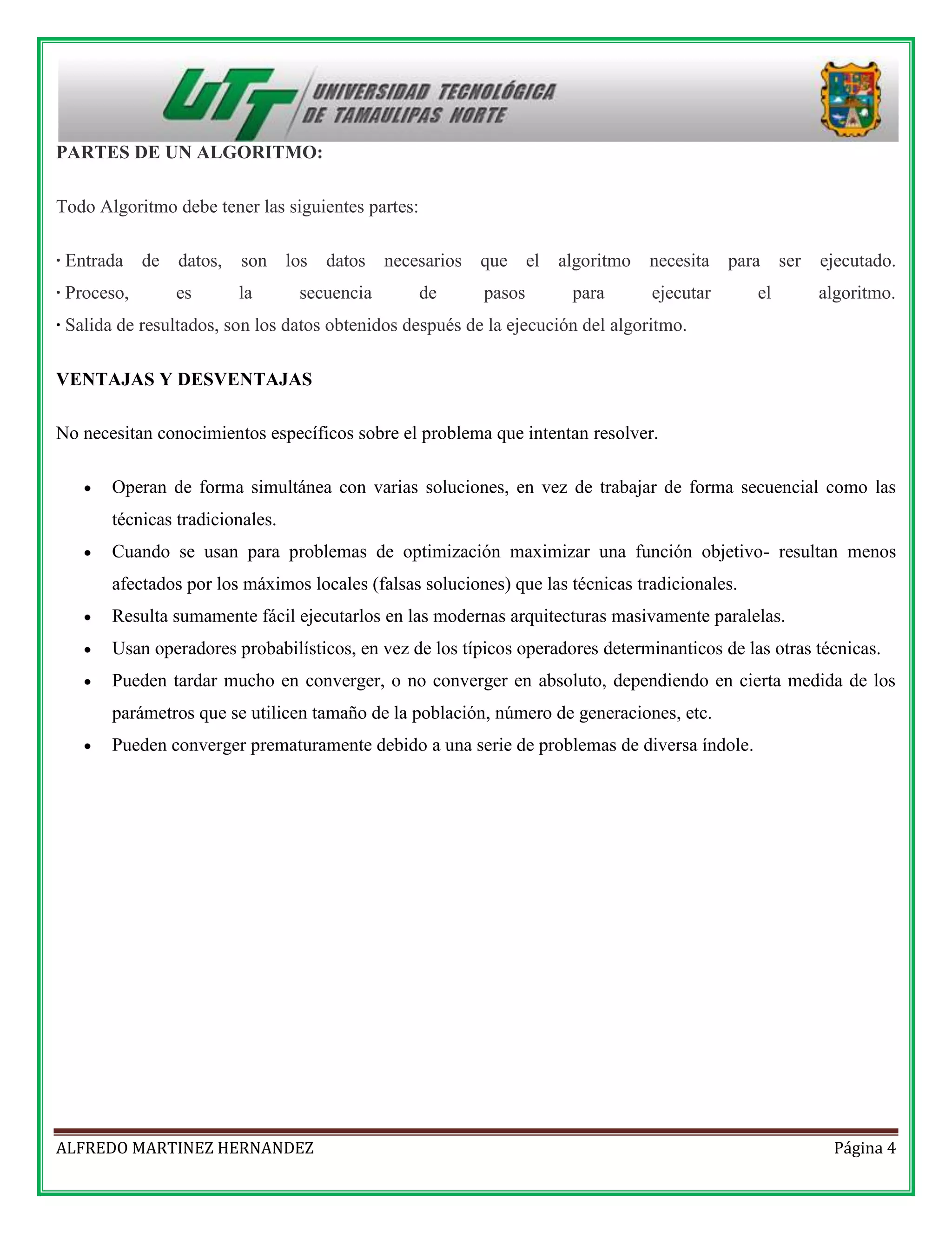 PARTES DE UN ALGORITMO:
Todo Algoritmo debe tener las siguientes partes:
· Entrada de

datos,

son

· Proceso,

es

la

los

datos

secuencia

necesarios que el
de

pasos

algoritmo
para

necesita para ser

ejecutado.

ejecutar

algoritmo.

el

· Salida de resultados, son los datos obtenidos después de la ejecución del algoritmo.
VENTAJAS Y DESVENTAJAS
No necesitan conocimientos específicos sobre el problema que intentan resolver.
Operan de forma simultánea con varias soluciones, en vez de trabajar de forma secuencial como las
técnicas tradicionales.
Cuando se usan para problemas de optimización maximizar una función objetivo- resultan menos
afectados por los máximos locales (falsas soluciones) que las técnicas tradicionales.
Resulta sumamente fácil ejecutarlos en las modernas arquitecturas masivamente paralelas.
Usan operadores probabilísticos, en vez de los típicos operadores determinanticos de las otras técnicas.
Pueden tardar mucho en converger, o no converger en absoluto, dependiendo en cierta medida de los
parámetros que se utilicen tamaño de la población, número de generaciones, etc.
Pueden converger prematuramente debido a una serie de problemas de diversa índole.

ALFREDO MARTINEZ HERNANDEZ

Página 4

 