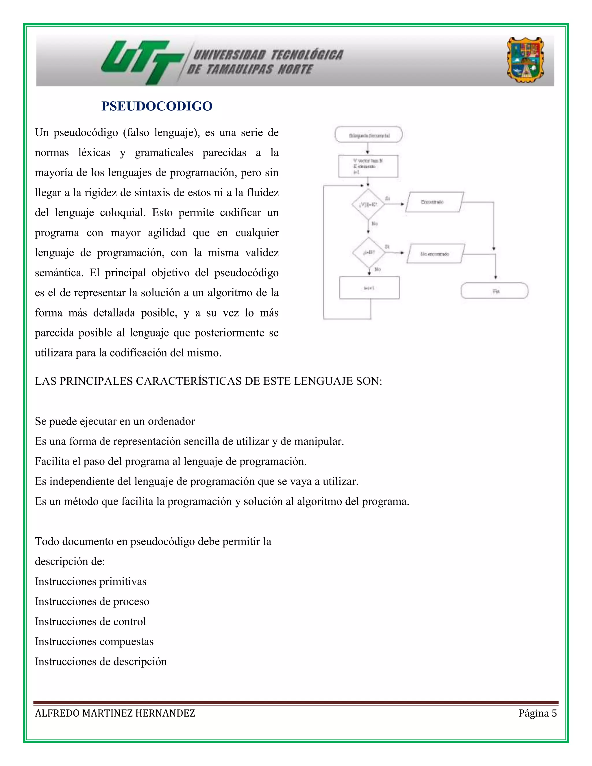 PSEUDOCODIGO
Un pseudocódigo (falso lenguaje), es una serie de
normas léxicas y gramaticales parecidas a la
mayoría de los lenguajes de programación, pero sin
llegar a la rigidez de sintaxis de estos ni a la fluidez
del lenguaje coloquial. Esto permite codificar un
programa con mayor agilidad que en cualquier
lenguaje de programación, con la misma validez
semántica. El principal objetivo del pseudocódigo
es el de representar la solución a un algoritmo de la
forma más detallada posible, y a su vez lo más
parecida posible al lenguaje que posteriormente se
utilizara para la codificación del mismo.
LAS PRINCIPALES CARACTERÍSTICAS DE ESTE LENGUAJE SON:

Se puede ejecutar en un ordenador
Es una forma de representación sencilla de utilizar y de manipular.
Facilita el paso del programa al lenguaje de programación.
Es independiente del lenguaje de programación que se vaya a utilizar.
Es un método que facilita la programación y solución al algoritmo del programa.

Todo documento en pseudocódigo debe permitir la
descripción de:
Instrucciones primitivas
Instrucciones de proceso
Instrucciones de control
Instrucciones compuestas
Instrucciones de descripción

ALFREDO MARTINEZ HERNANDEZ

Página 5

 