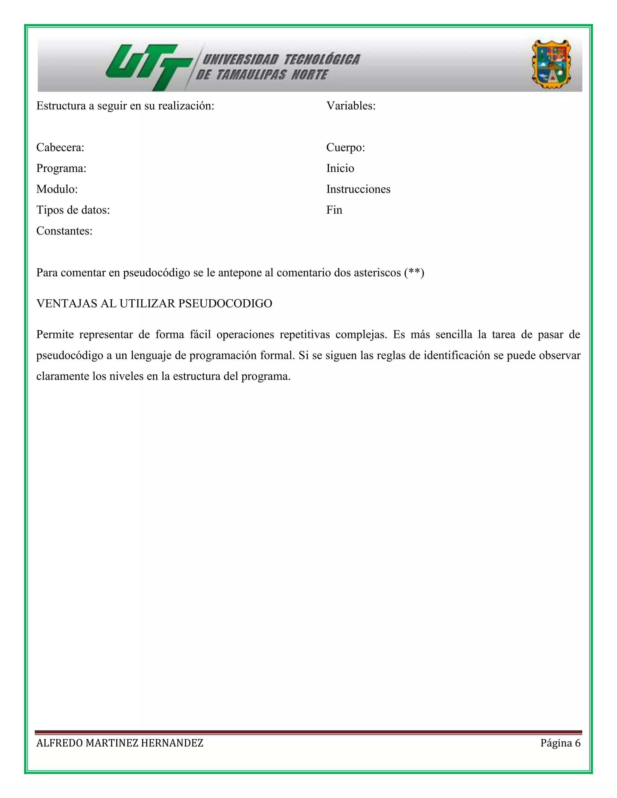 Estructura a seguir en su realización:

Variables:

Cabecera:

Cuerpo:

Programa:

Inicio

Modulo:

Instrucciones

Tipos de datos:

Fin

Constantes:

Para comentar en pseudocódigo se le antepone al comentario dos asteriscos (**)
VENTAJAS AL UTILIZAR PSEUDOCODIGO
Permite representar de forma fácil operaciones repetitivas complejas. Es más sencilla la tarea de pasar de
pseudocódigo a un lenguaje de programación formal. Si se siguen las reglas de identificación se puede observar
claramente los niveles en la estructura del programa.

ALFREDO MARTINEZ HERNANDEZ

Página 6

 