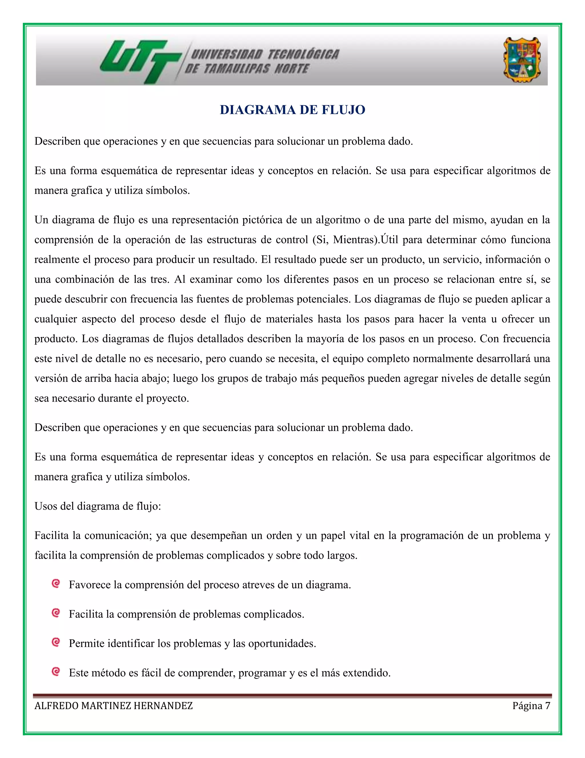 DIAGRAMA DE FLUJO
Describen que operaciones y en que secuencias para solucionar un problema dado.
Es una forma esquemática de representar ideas y conceptos en relación. Se usa para especificar algoritmos de
manera grafica y utiliza símbolos.
Un diagrama de flujo es una representación pictórica de un algoritmo o de una parte del mismo, ayudan en la
comprensión de la operación de las estructuras de control (Si, Mientras).Útil para determinar cómo funciona
realmente el proceso para producir un resultado. El resultado puede ser un producto, un servicio, información o
una combinación de las tres. Al examinar como los diferentes pasos en un proceso se relacionan entre sí, se
puede descubrir con frecuencia las fuentes de problemas potenciales. Los diagramas de flujo se pueden aplicar a
cualquier aspecto del proceso desde el flujo de materiales hasta los pasos para hacer la venta u ofrecer un
producto. Los diagramas de flujos detallados describen la mayoría de los pasos en un proceso. Con frecuencia
este nivel de detalle no es necesario, pero cuando se necesita, el equipo completo normalmente desarrollará una
versión de arriba hacia abajo; luego los grupos de trabajo más pequeños pueden agregar niveles de detalle según
sea necesario durante el proyecto.
Describen que operaciones y en que secuencias para solucionar un problema dado.
Es una forma esquemática de representar ideas y conceptos en relación. Se usa para especificar algoritmos de
manera grafica y utiliza símbolos.
Usos del diagrama de flujo:
Facilita la comunicación; ya que desempeñan un orden y un papel vital en la programación de un problema y
facilita la comprensión de problemas complicados y sobre todo largos.
Favorece la comprensión del proceso atreves de un diagrama.
Facilita la comprensión de problemas complicados.
Permite identificar los problemas y las oportunidades.
Este método es fácil de comprender, programar y es el más extendido.
ALFREDO MARTINEZ HERNANDEZ

Página 7

 