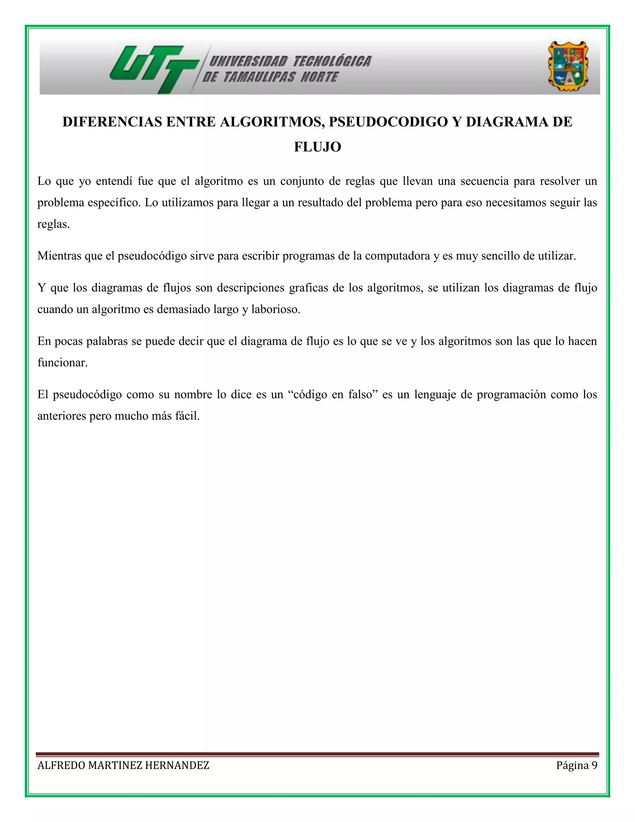 DIFERENCIAS ENTRE ALGORITMOS, PSEUDOCODIGO Y DIAGRAMA DE
FLUJO
Lo que yo entendí fue que el algoritmo es un conjunto de reglas que llevan una secuencia para resolver un
problema específico. Lo utilizamos para llegar a un resultado del problema pero para eso necesitamos seguir las
reglas.
Mientras que el pseudocódigo sirve para escribir programas de la computadora y es muy sencillo de utilizar.
Y que los diagramas de flujos son descripciones graficas de los algoritmos, se utilizan los diagramas de flujo
cuando un algoritmo es demasiado largo y laborioso.
En pocas palabras se puede decir que el diagrama de flujo es lo que se ve y los algoritmos son las que lo hacen
funcionar.
El pseudocódigo como su nombre lo dice es un “código en falso” es un lenguaje de programación como los
anteriores pero mucho más fácil.

ALFREDO MARTINEZ HERNANDEZ

Página 9

 