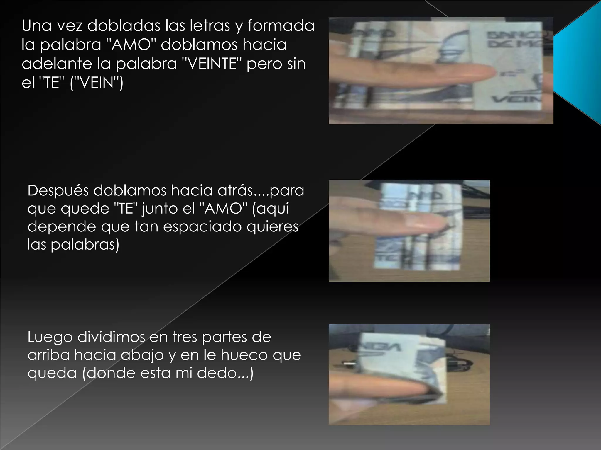 Una vez dobladas las letras y formada
la palabra "AMO" doblamos hacia
adelante la palabra "VEINTE" pero sin
el "TE" ("VEIN")
Después doblamos hacia atrás....para
que quede "TE" junto el "AMO" (aquí
depende que tan espaciado quieres
las palabras)
Luego dividimos en tres partes de
arriba hacia abajo y en le hueco que
queda (donde esta mi dedo...)
 