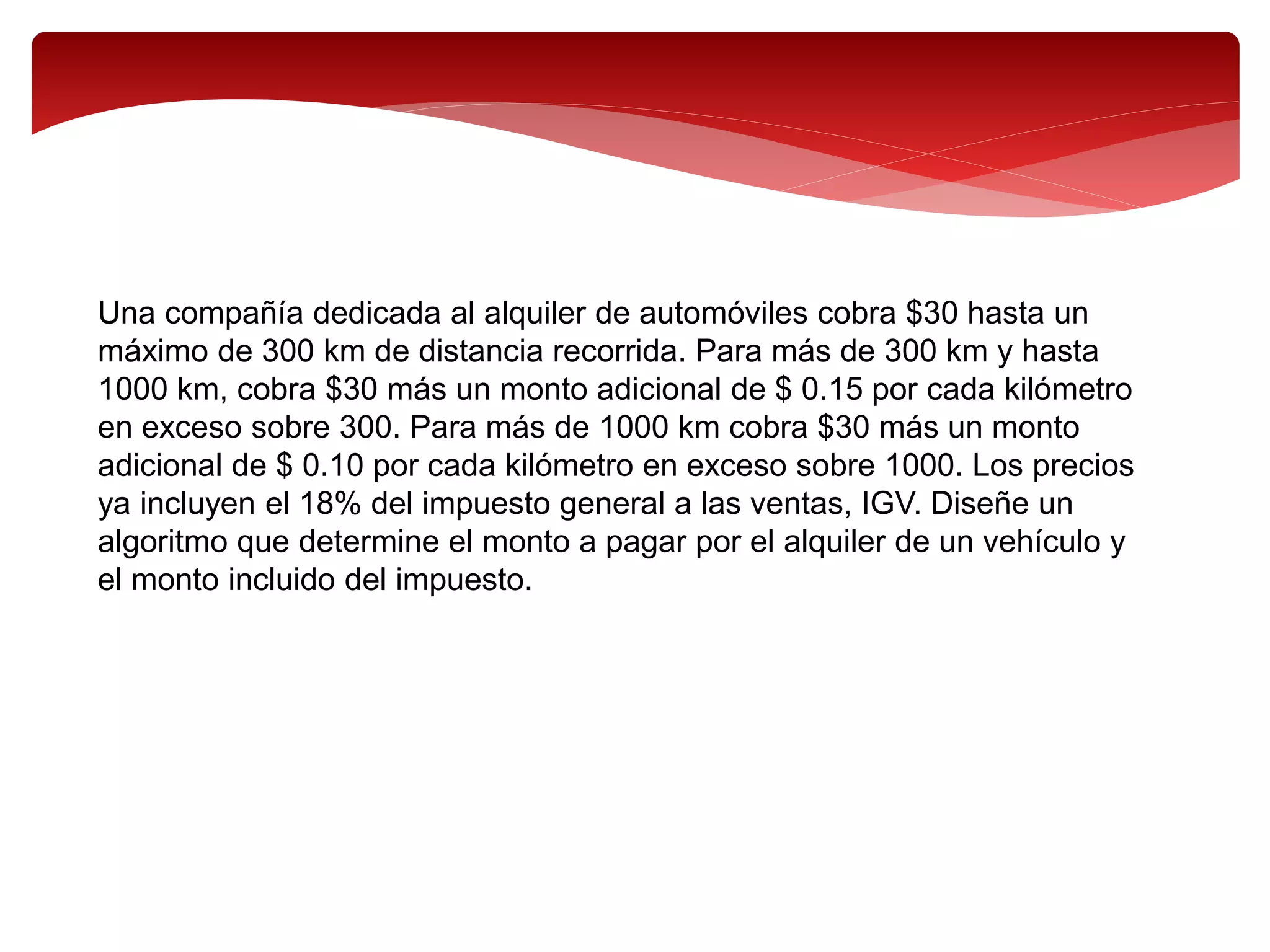 Una compañía dedicada al alquiler de automóviles cobra $30 hasta un
máximo de 300 km de distancia recorrida. Para más de 300 km y hasta
1000 km, cobra $30 más un monto adicional de $ 0.15 por cada kilómetro
en exceso sobre 300. Para más de 1000 km cobra $30 más un monto
adicional de $ 0.10 por cada kilómetro en exceso sobre 1000. Los precios
ya incluyen el 18% del impuesto general a las ventas, IGV. Diseñe un
algoritmo que determine el monto a pagar por el alquiler de un vehículo y
el monto incluido del impuesto.