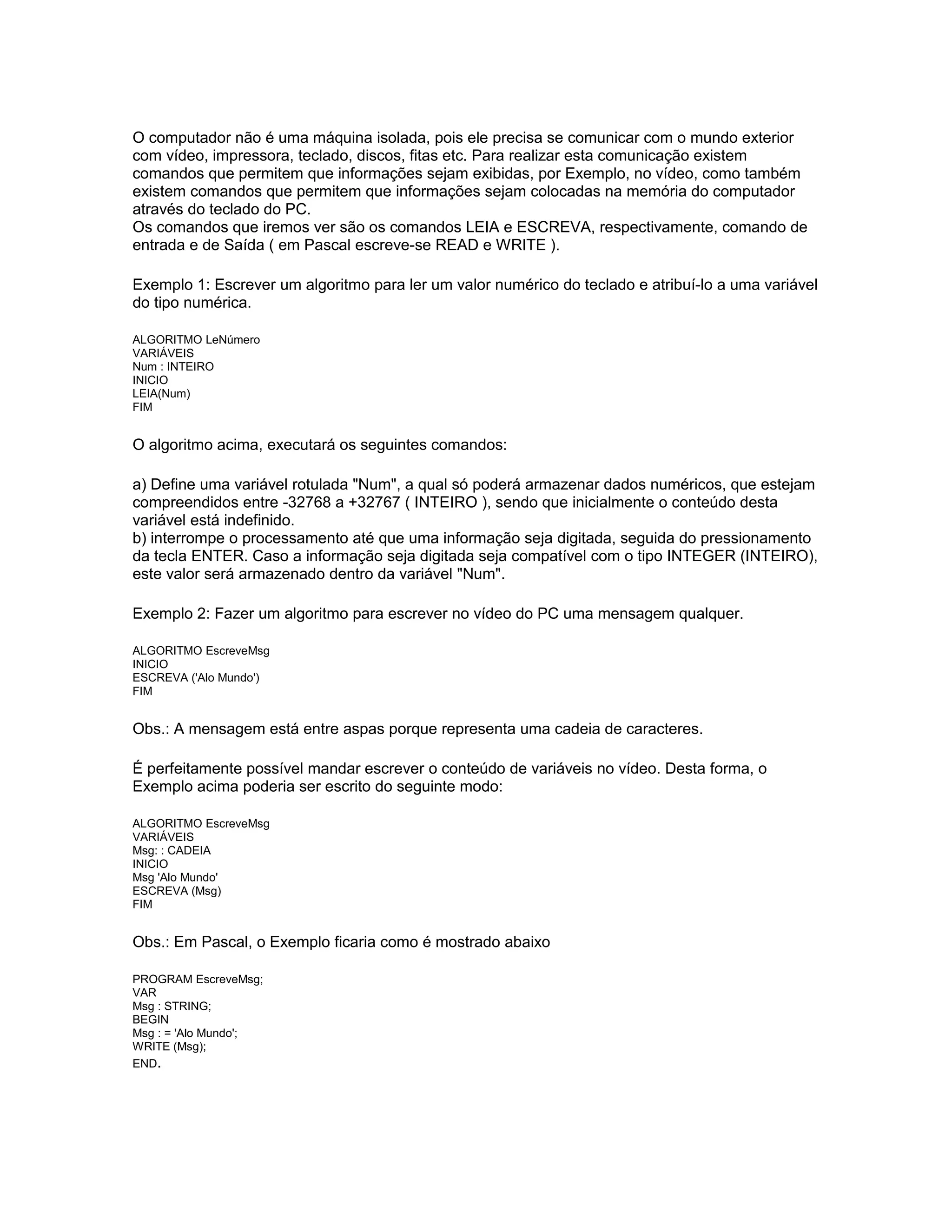 O computador não é uma máquina isolada, pois ele precisa se comunicar com o mundo exterior
com vídeo, impressora, teclado, discos, fitas etc. Para realizar esta comunicação existem
comandos que permitem que informações sejam exibidas, por Exemplo, no vídeo, como também
existem comandos que permitem que informações sejam colocadas na memória do computador
através do teclado do PC.
Os comandos que iremos ver são os comandos LEIA e ESCREVA, respectivamente, comando de
entrada e de Saída ( em Pascal escreve-se READ e WRITE ).
Exemplo 1: Escrever um algoritmo para ler um valor numérico do teclado e atribuí-lo a uma variável
do tipo numérica.
ALGORITMO LeNúmero
VARIÁVEIS
Num : INTEIRO
INICIO
LEIA(Num)
FIM
O algoritmo acima, executará os seguintes comandos:
a) Define uma variável rotulada "Num", a qual só poderá armazenar dados numéricos, que estejam
compreendidos entre -32768 a +32767 ( INTEIRO ), sendo que inicialmente o conteúdo desta
variável está indefinido.
b) interrompe o processamento até que uma informação seja digitada, seguida do pressionamento
da tecla ENTER. Caso a informação seja digitada seja compatível com o tipo INTEGER (INTEIRO),
este valor será armazenado dentro da variável "Num".
Exemplo 2: Fazer um algoritmo para escrever no vídeo do PC uma mensagem qualquer.
ALGORITMO EscreveMsg
INICIO
ESCREVA ('Alo Mundo')
FIM
Obs.: A mensagem está entre aspas porque representa uma cadeia de caracteres.
É perfeitamente possível mandar escrever o conteúdo de variáveis no vídeo. Desta forma, o
Exemplo acima poderia ser escrito do seguinte modo:
ALGORITMO EscreveMsg
VARIÁVEIS
Msg: : CADEIA
INICIO
Msg 'Alo Mundo'
ESCREVA (Msg)
FIM
Obs.: Em Pascal, o Exemplo ficaria como é mostrado abaixo
PROGRAM EscreveMsg;
VAR
Msg : STRING;
BEGIN
Msg : = 'Alo Mundo';
WRITE (Msg);
END.
 