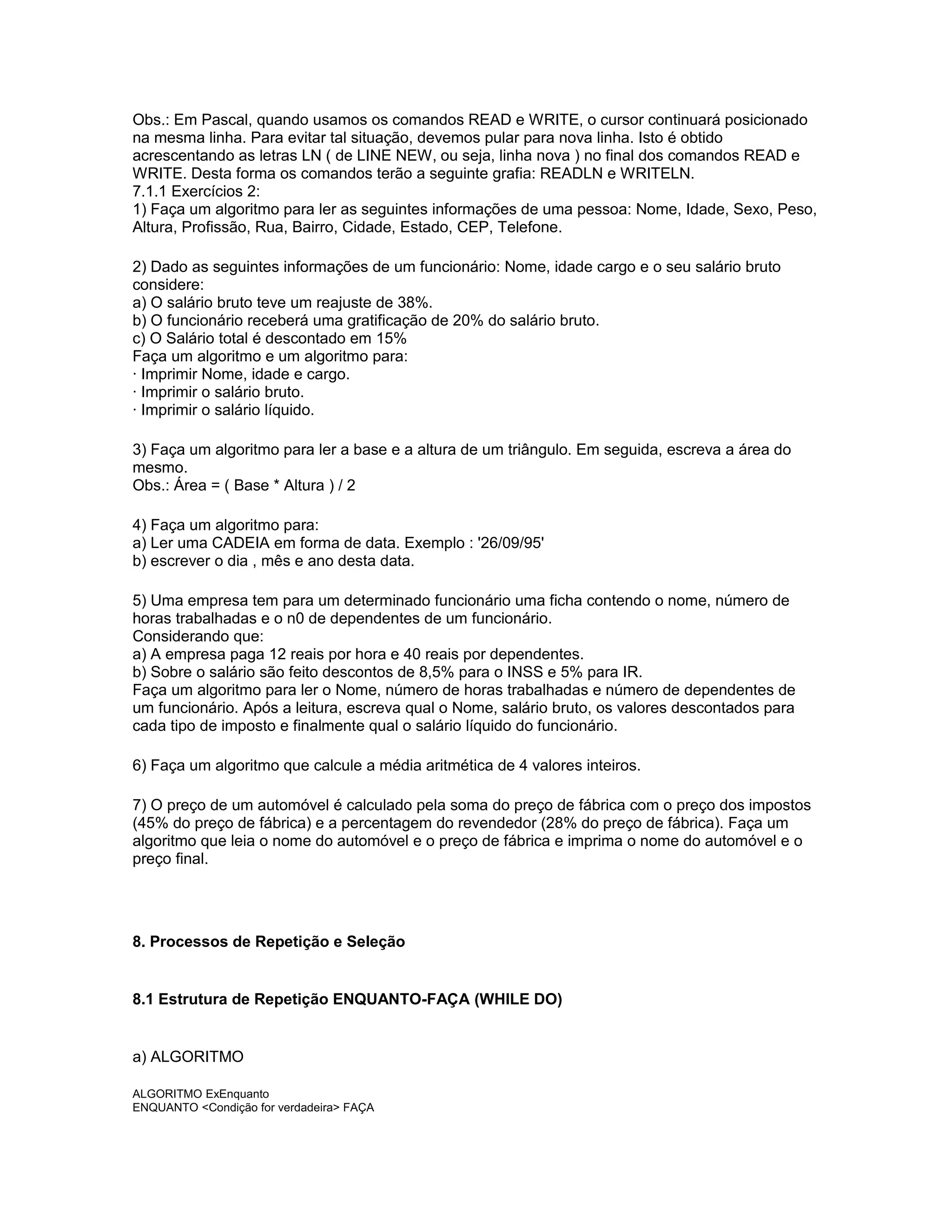 Obs.: Em Pascal, quando usamos os comandos READ e WRITE, o cursor continuará posicionado
na mesma linha. Para evitar tal situação, devemos pular para nova linha. Isto é obtido
acrescentando as letras LN ( de LINE NEW, ou seja, linha nova ) no final dos comandos READ e
WRITE. Desta forma os comandos terão a seguinte grafia: READLN e WRITELN.
7.1.1 Exercícios 2:
1) Faça um algoritmo para ler as seguintes informações de uma pessoa: Nome, Idade, Sexo, Peso,
Altura, Profissão, Rua, Bairro, Cidade, Estado, CEP, Telefone.
2) Dado as seguintes informações de um funcionário: Nome, idade cargo e o seu salário bruto
considere:
a) O salário bruto teve um reajuste de 38%.
b) O funcionário receberá uma gratificação de 20% do salário bruto.
c) O Salário total é descontado em 15%
Faça um algoritmo e um algoritmo para:
· Imprimir Nome, idade e cargo.
· Imprimir o salário bruto.
· Imprimir o salário líquido.
3) Faça um algoritmo para ler a base e a altura de um triângulo. Em seguida, escreva a área do
mesmo.
Obs.: Área = ( Base * Altura ) / 2
4) Faça um algoritmo para:
a) Ler uma CADEIA em forma de data. Exemplo : '26/09/95'
b) escrever o dia , mês e ano desta data.
5) Uma empresa tem para um determinado funcionário uma ficha contendo o nome, número de
horas trabalhadas e o n0 de dependentes de um funcionário.
Considerando que:
a) A empresa paga 12 reais por hora e 40 reais por dependentes.
b) Sobre o salário são feito descontos de 8,5% para o INSS e 5% para IR.
Faça um algoritmo para ler o Nome, número de horas trabalhadas e número de dependentes de
um funcionário. Após a leitura, escreva qual o Nome, salário bruto, os valores descontados para
cada tipo de imposto e finalmente qual o salário líquido do funcionário.
6) Faça um algoritmo que calcule a média aritmética de 4 valores inteiros.
7) O preço de um automóvel é calculado pela soma do preço de fábrica com o preço dos impostos
(45% do preço de fábrica) e a percentagem do revendedor (28% do preço de fábrica). Faça um
algoritmo que leia o nome do automóvel e o preço de fábrica e imprima o nome do automóvel e o
preço final.
8. Processos de Repetição e Seleção
8.1 Estrutura de Repetição ENQUANTO-FAÇA (WHILE DO)
a) ALGORITMO
ALGORITMO ExEnquanto
ENQUANTO <Condição for verdadeira> FAÇA
 