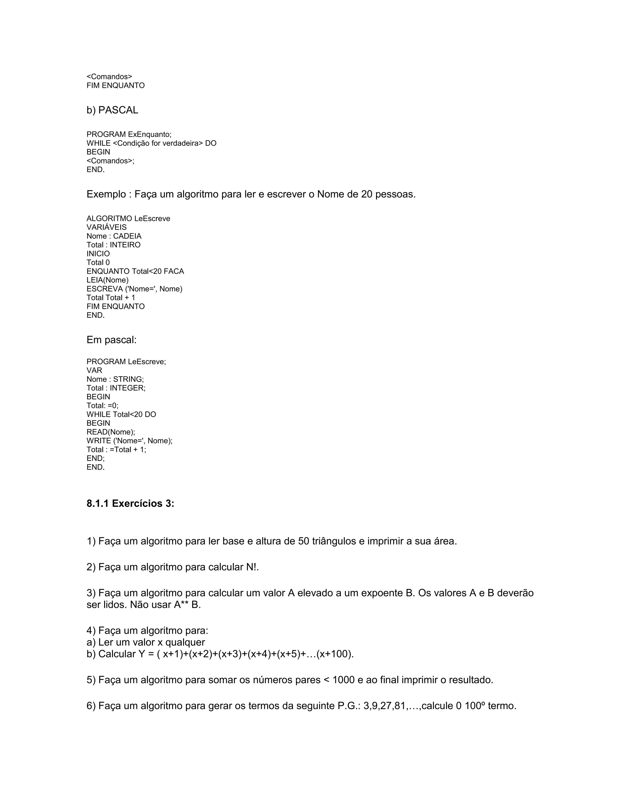 <Comandos>
FIM ENQUANTO
b) PASCAL
PROGRAM ExEnquanto;
WHILE <Condição for verdadeira> DO
BEGIN
<Comandos>;
END.
Exemplo : Faça um algoritmo para ler e escrever o Nome de 20 pessoas.
ALGORITMO LeEscreve
VARIÁVEIS
Nome : CADEIA
Total : INTEIRO
INICIO
Total 0
ENQUANTO Total<20 FACA
LEIA(Nome)
ESCREVA ('Nome=', Nome)
Total Total + 1
FIM ENQUANTO
END.
Em pascal:
PROGRAM LeEscreve;
VAR
Nome : STRING;
Total : INTEGER;
BEGIN
Total: =0;
WHILE Total<20 DO
BEGIN
READ(Nome);
WRITE ('Nome=', Nome);
Total : =Total + 1;
END;
END.
8.1.1 Exercícios 3:
1) Faça um algoritmo para ler base e altura de 50 triângulos e imprimir a sua área.
2) Faça um algoritmo para calcular N!.
3) Faça um algoritmo para calcular um valor A elevado a um expoente B. Os valores A e B deverão
ser lidos. Não usar A** B.
4) Faça um algoritmo para:
a) Ler um valor x qualquer
b) Calcular Y = ( x+1)+(x+2)+(x+3)+(x+4)+(x+5)+…(x+100).
5) Faça um algoritmo para somar os números pares < 1000 e ao final imprimir o resultado.
6) Faça um algoritmo para gerar os termos da seguinte P.G.: 3,9,27,81,…,calcule 0 100º termo.
 