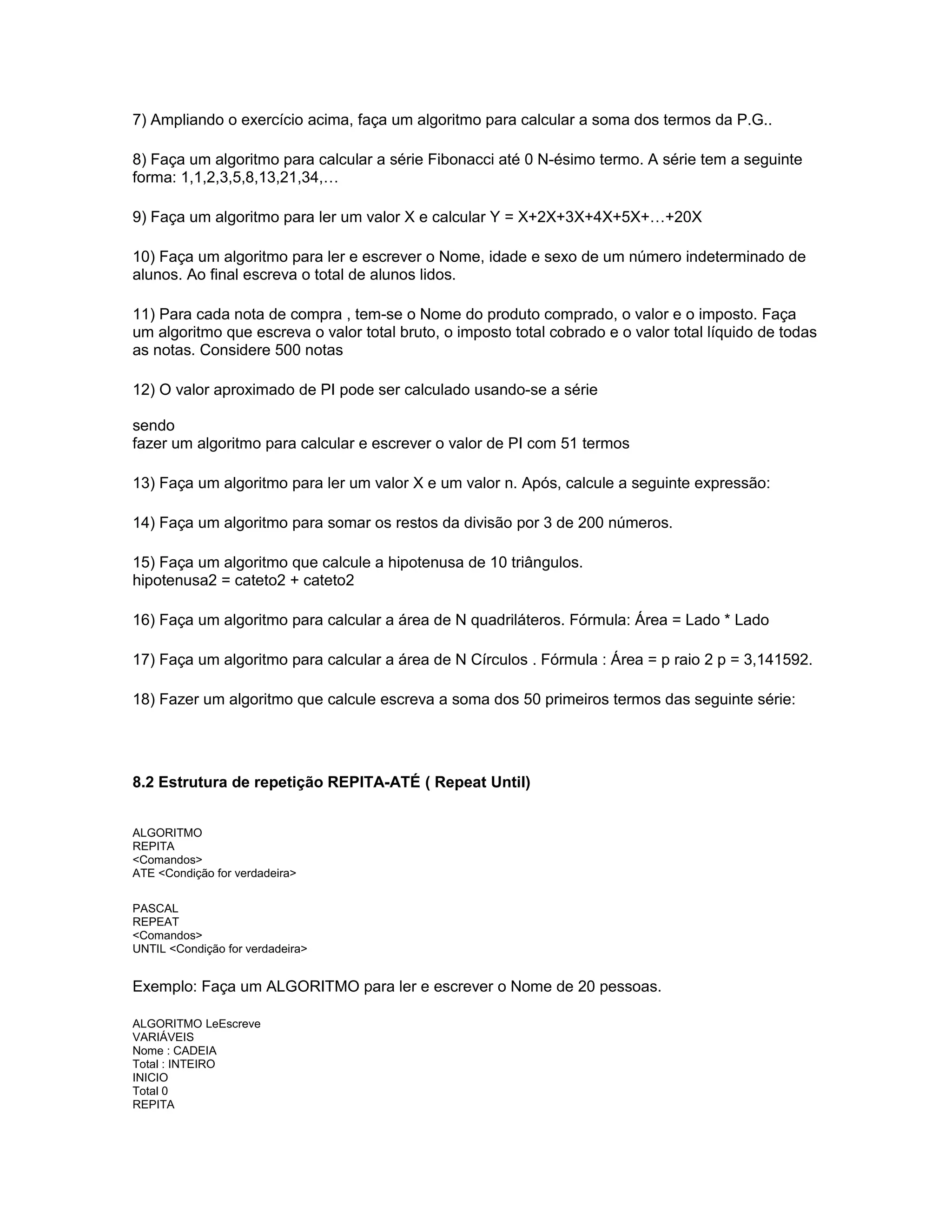7) Ampliando o exercício acima, faça um algoritmo para calcular a soma dos termos da P.G..
8) Faça um algoritmo para calcular a série Fibonacci até 0 N-ésimo termo. A série tem a seguinte
forma: 1,1,2,3,5,8,13,21,34,…
9) Faça um algoritmo para ler um valor X e calcular Y = X+2X+3X+4X+5X+…+20X
10) Faça um algoritmo para ler e escrever o Nome, idade e sexo de um número indeterminado de
alunos. Ao final escreva o total de alunos lidos.
11) Para cada nota de compra , tem-se o Nome do produto comprado, o valor e o imposto. Faça
um algoritmo que escreva o valor total bruto, o imposto total cobrado e o valor total líquido de todas
as notas. Considere 500 notas
12) O valor aproximado de PI pode ser calculado usando-se a série
sendo
fazer um algoritmo para calcular e escrever o valor de PI com 51 termos
13) Faça um algoritmo para ler um valor X e um valor n. Após, calcule a seguinte expressão:
14) Faça um algoritmo para somar os restos da divisão por 3 de 200 números.
15) Faça um algoritmo que calcule a hipotenusa de 10 triângulos.
hipotenusa2 = cateto2 + cateto2
16) Faça um algoritmo para calcular a área de N quadriláteros. Fórmula: Área = Lado * Lado
17) Faça um algoritmo para calcular a área de N Círculos . Fórmula : Área = p raio 2 p = 3,141592.
18) Fazer um algoritmo que calcule escreva a soma dos 50 primeiros termos das seguinte série:
8.2 Estrutura de repetição REPITA-ATÉ ( Repeat Until)
ALGORITMO
REPITA
<Comandos>
ATE <Condição for verdadeira>
PASCAL
REPEAT
<Comandos>
UNTIL <Condição for verdadeira>
Exemplo: Faça um ALGORITMO para ler e escrever o Nome de 20 pessoas.
ALGORITMO LeEscreve
VARIÁVEIS
Nome : CADEIA
Total : INTEIRO
INICIO
Total 0
REPITA
 