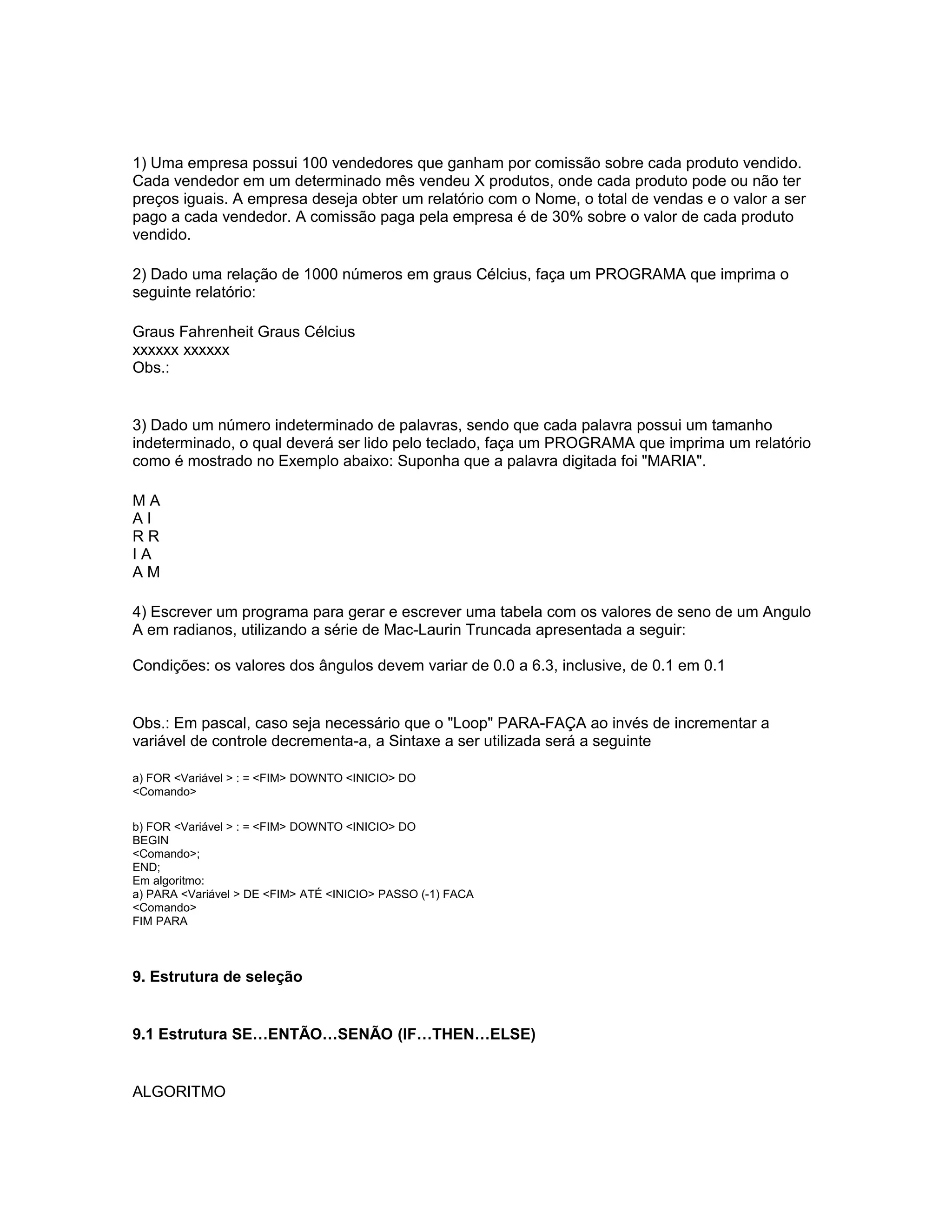1) Uma empresa possui 100 vendedores que ganham por comissão sobre cada produto vendido.
Cada vendedor em um determinado mês vendeu X produtos, onde cada produto pode ou não ter
preços iguais. A empresa deseja obter um relatório com o Nome, o total de vendas e o valor a ser
pago a cada vendedor. A comissão paga pela empresa é de 30% sobre o valor de cada produto
vendido.
2) Dado uma relação de 1000 números em graus Célcius, faça um PROGRAMA que imprima o
seguinte relatório:
Graus Fahrenheit Graus Célcius
xxxxxx xxxxxx
Obs.:
3) Dado um número indeterminado de palavras, sendo que cada palavra possui um tamanho
indeterminado, o qual deverá ser lido pelo teclado, faça um PROGRAMA que imprima um relatório
como é mostrado no Exemplo abaixo: Suponha que a palavra digitada foi "MARIA".
M A
A I
R R
I A
A M
4) Escrever um programa para gerar e escrever uma tabela com os valores de seno de um Angulo
A em radianos, utilizando a série de Mac-Laurin Truncada apresentada a seguir:
Condições: os valores dos ângulos devem variar de 0.0 a 6.3, inclusive, de 0.1 em 0.1
Obs.: Em pascal, caso seja necessário que o "Loop" PARA-FAÇA ao invés de incrementar a
variável de controle decrementa-a, a Sintaxe a ser utilizada será a seguinte
a) FOR <Variável > : = <FIM> DOWNTO <INICIO> DO
<Comando>
b) FOR <Variável > : = <FIM> DOWNTO <INICIO> DO
BEGIN
<Comando>;
END;
Em algoritmo:
a) PARA <Variável > DE <FIM> ATÉ <INICIO> PASSO (-1) FACA
<Comando>
FIM PARA
9. Estrutura de seleção
9.1 Estrutura SE…ENTÃO…SENÃO (IF…THEN…ELSE)
ALGORITMO
 