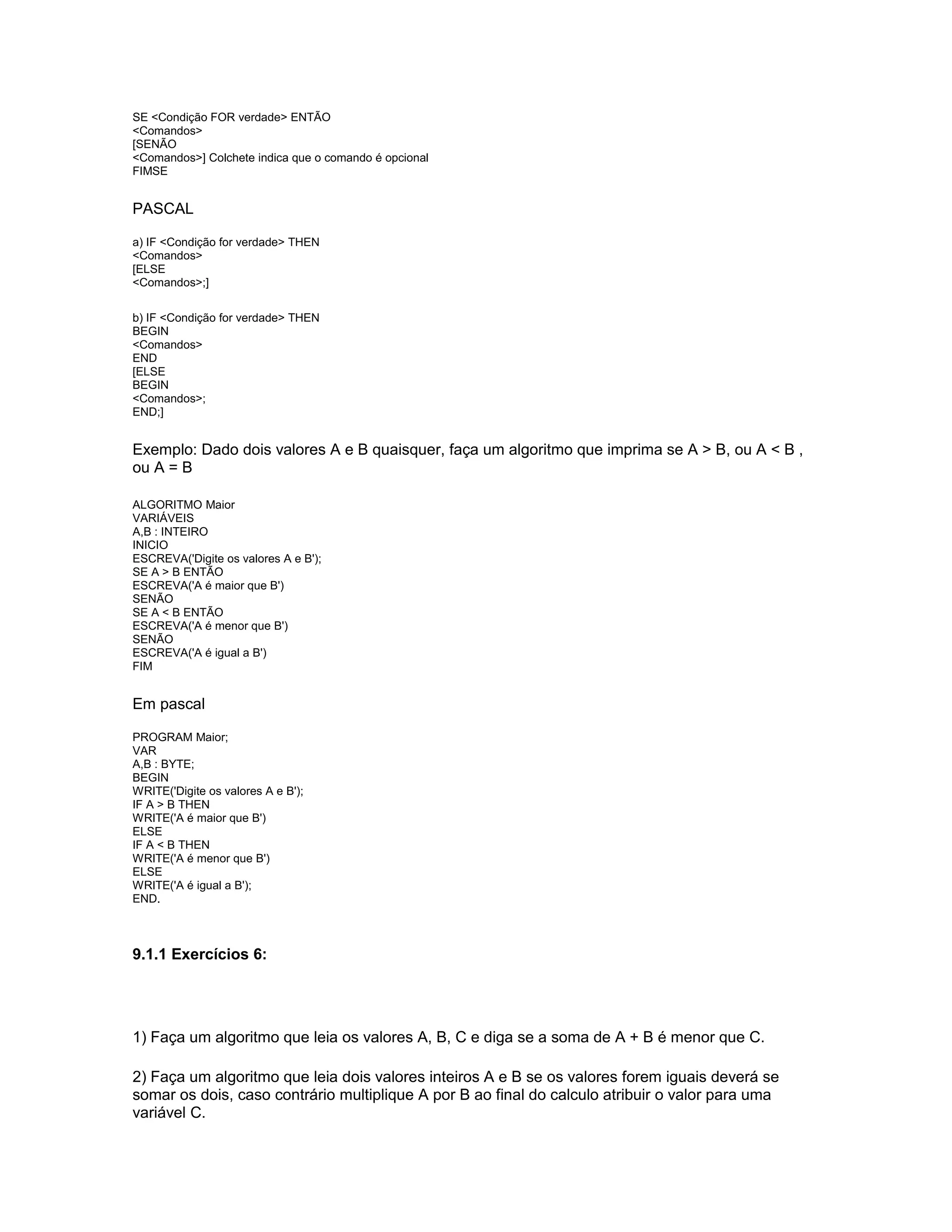 SE <Condição FOR verdade> ENTÃO
<Comandos>
[SENÃO
<Comandos>] Colchete indica que o comando é opcional
FIMSE
PASCAL
a) IF <Condição for verdade> THEN
<Comandos>
[ELSE
<Comandos>;]
b) IF <Condição for verdade> THEN
BEGIN
<Comandos>
END
[ELSE
BEGIN
<Comandos>;
END;]
Exemplo: Dado dois valores A e B quaisquer, faça um algoritmo que imprima se A > B, ou A < B ,
ou A = B
ALGORITMO Maior
VARIÁVEIS
A,B : INTEIRO
INICIO
ESCREVA('Digite os valores A e B');
SE A > B ENTÃO
ESCREVA('A é maior que B')
SENÃO
SE A < B ENTÃO
ESCREVA('A é menor que B')
SENÃO
ESCREVA('A é igual a B')
FIM
Em pascal
PROGRAM Maior;
VAR
A,B : BYTE;
BEGIN
WRITE('Digite os valores A e B');
IF A > B THEN
WRITE('A é maior que B')
ELSE
IF A < B THEN
WRITE('A é menor que B')
ELSE
WRITE('A é igual a B');
END.
9.1.1 Exercícios 6:
1) Faça um algoritmo que leia os valores A, B, C e diga se a soma de A + B é menor que C.
2) Faça um algoritmo que leia dois valores inteiros A e B se os valores forem iguais deverá se
somar os dois, caso contrário multiplique A por B ao final do calculo atribuir o valor para uma
variável C.
 